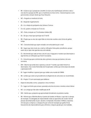 •   RB – Esclarece que a posição do conselho era fazer uma manifestação contrária à obra e
    esta não foi a posição da FBV, que se manifestou no meio termo – favorável apenas a uma
    parte da obra e do píer desde que fosse flutuante.

•   MC – Pergunta se manifesto foi feito.

•   AS – Responde negativamente.

•   AS – Lê a relação de partipantes das Câmaras Técnicas

•   CS e CG- pedem a inclusão na CT de UCs

•   MC – Pede a inclusão na CT de Resíduos Sólidos (RS)

•   AS – Diz que o Kauê quer participar da CT de RS

•   RB – Propõe que as atas não sejam lidas no início das reuniões como forma de ganhar
    tempo

•   MC – Concorda desde que sejam enviadas com antecedência por e-mail

•   RB – Sugere que não circule via e-mail as retificações feitas pelos conselheiros, porque
    assim não se sabe mais qual das atas está valendo

•   CS – Recomenda que cada um leia a ata em casa e traga para a reunião suas observações e
    aqui faremos as retificações que forem necessárias.

•   CS – Comenta que para controle das atas a primeira coisa que precisamos é de uma
    secretária.

•   DM – Observa que ainda não se aprovou a ata da 1ª reunião, que todos fizeram as
    observações, mas o texto final ainda não foi aprovado. Lembra que temos duas atas desde
    a aprovação do RI.

•   AS - Sugere modificar o quórum para que validar uma reunião do CMMA.

•   RB – Lembra que existe um procedimento no Regimento de como deve ser encaminhado.

•   AS – Propõe 1/3 sem autorização para deliberar.

•   Depois de discutido o tema, a proposta é cinco membros

•   CS – Sugere um limite para atrasos: passando uma hora do início o membro estará faltoso.

•   MC - Lê o artigo que fala sobre modificação do RI

•   DM – Solicita que a proposta seja apresentada formalmente na próxima reunião.

•   RB – Informa que a Marinha liberou 4 pontos de fundeio em Búzios, o que não é o desejo
    do município. Os advogados do empreendedor estão na expectativa de receber 520 mil
    pessoas desembarcando no píer, durante a temporada, faturando 3 milhões e duzentos
    mil reais para a empresa e a despesa fica por conta do município que ganha 5% do
    faturamento do empreendimento para enfrentar o impacto gerado por esta multidão.
 