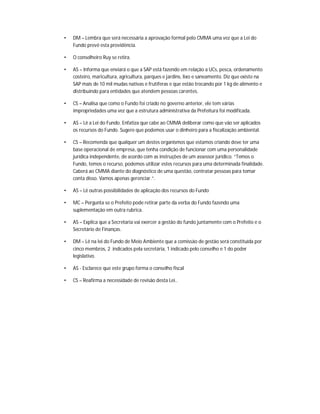 •   DM – Lembra que será necessária a aprovação formal pelo CMMA uma vez que a Lei do
    Fundo prevê esta providência.

•   O conselheiro Ruy se retira.

•   AS – Informa que enviará o que a SAP está fazendo em relação a UCs, pesca, ordenamento
    costeiro, maricultura, agricultura, parques e jardins, lixo e saneamento. Diz que existe na
    SAP mais de 10 mil mudas nativas e frutíferas e que estão trocando por 1 kg de alimento e
    distribuindo para entidades que atendem pessoas carentes.

•   CS – Analisa que como o Fundo foi criado no governo anterior, ele tem várias
    impropriedades uma vez que a estrutura administrativa da Prefeitura foi modificada.

•   AS – Lê a Lei do Fundo. Enfatiza que cabe ao CMMA deliberar como que vão ser aplicados
    os recursos do Fundo. Sugere que podemos usar o dinheiro para a fiscalização ambiental.

•   CS – Recomenda que qualquer um destes organismos que estamos criando deve ter uma
    base operacional de empresa, que tenha condição de funcionar com uma personalidade
    jurídica independente, de acordo com as instruções de um assessor jurídico. “Temos o
    Fundo, temos o recurso, podemos utilizar estes recursos para uma determinada finalidade.
    Caberá ao CMMA diante do diagnóstico de uma questão, contratar pessoas para tomar
    conta disso. Vamos apenas gerenciar.”.

•   AS – Lê outras possibilidades de aplicação dos recursos do Fundo

•   MC – Pergunta se o Prefeito pode retirar parte da verba do Fundo fazendo uma
    suplementação em outra rubrica.

•   AS – Explica que a Secretaria vai exercer a gestão do fundo juntamente com o Prefeito e o
    Secretário de Finanças.

•   DM – Lê na lei do Fundo de Meio Ambiente que a comissão de gestão será constituída por
    cinco membros, 2 indicados pela secretária, 1 indicado pelo conselho e 1 do poder
    legislativo.

•   AS - Esclarece que este grupo forma o conselho fiscal

•   CS – Reafirma a necessidade de revisão desta Lei..
 