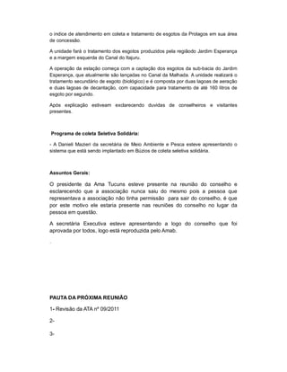 o indice de atendimento em coleta e tratamento de esgotos da Prolagos em sua área
de concessão.

A unidade fará o tratamento dos esgotos produzidos pela regiãodo Jardim Esperança
e a margem esquerda do Canal do Itajuru.

A operação da estação começa com a captação dos esgotos da sub-bacia do Jardim
Esperança, que atualmente são lançadas no Canal da Malhada. A unidade realizará o
tratamento secundário de esgoto (biológico) e é composta por duas lagoas de aeração
e duas lagoas de decantação, com capacidade para tratamento de até 160 litros de
esgoto por segundo.

Após explicação estiveam exclarecendo duvidas de conselheiros e visitantes
presentes.



    Programa de coleta Seletiva Solidária:

- A Danieli Mazieri da secretária de Meio Ambiente e Pesca esteve apresentando o
sistema que está sendo implantado em Búzios de coleta seletiva solidária.



Assuntos Gerais:

O presidente da Ama Tucuns esteve presente na reunião do conselho e
esclarecendo que a associação nunca saiu do mesmo pois a pessoa que
representava a associação não tinha permissão para sair do conselho, é que
por este motivo ele estaria presente nas reuniões do conselho no lugar da
pessoa em questão.

A secretária Executiva esteve apresentando a logo do conselho que foi
aprovada por todos, logo está reproduzida pelo Amab.

.




PAUTA DA PRÓXIMA REUNIÃO

1- Revisão da ATA nº 09/2011

2-

3-
 