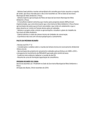 - Adriana Saad solicitou reunião extraordinária do conselho para tratar assuntos a respeito
do fundo, que ficou marcada para o dia 23 de novembro às 15h na Sede da Secretaria
Municipal de Meio Ambiente e Pesca.
- Adriana Saad fez apresentação do Plano de Ação da Secretaria Municipal de Meio
Ambiente e Pesca.
- O Conselheiro Gabriel comentou que muitas ações propostas desde 2009 já foram
implementadas, que seria interessante que a Secretaria de Meio Ambiente e Pesca fizesse
apresentação das ações que já foram executadas e que estão em andamento e que o
plano deveria ser revisto em função destas ações já realizadas.
- Adriana se propôs então a iniciar as apresentações e atualizar o plano de trabalho da
Secretaria de Meio Ambiente
- Gabriel solicitou o relato da câmara técnica de Unidades de conservação.
- A prefeitura não está com estrutura própria para o saneamento.

PAUTA DA PRÓXIMA REUNIÃO

- Revisão da ATA nº 12
- Considerações e análises sobre a reunião da Câmara técnica de Licenciamento Ambiental
/leitura da ata
- Apresentação dos projetos de saneamento realizados pela prefeitura em 2009 e 2010 –
cronograma de investimento da PROLAGOS aprovado pelo comitê de bacia.
- Fundo do meio ambiente (adiantar a reunião do dia 03).
- Resumo do curso de formação/capacitação de conselheiros.

PRÓXIMA REUNIÃO DO CMMA
Dia 02 de dezembro ás 17h30minh na Sede da Secretaria Municipal de Meio Ambiente e
Pesca.
Armação dos Búzios, 04 de novembro de 2010.
 