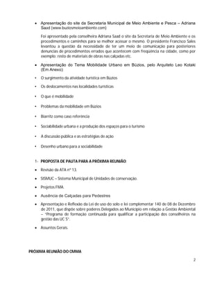  Apresentação do site da Secretaria Municipal de Meio Ambiente e Pesca – Adriana
    Saad (www.buziosmeioambiente.com)

      Foi apresentado pela conselheira Adriana Saad o site da Secretaria de Meio Ambiente e os
      procedimentos e caminhos para se melhor acessar o mesmo. O presidente Francisco Sales
      levantou a questão da necessidade de ter um meio de comunicação para posteriores
      denuncias de procedimentos errados que acontecem com freqüência na cidade, como por
      exemplo: resto de materiais de obras nas calçadas etc.

   Apresentação do Tema Mobilidade Urbano em Búzios, pelo Arquiteto Leo Kotaki
    (Em Anexo):

  •   O surgimento da atividade turística em Búzios

  •   Os deslocamentos nas localidades turísticas

  •   O que é mobilidade

  •   Problemas da mobilidade em Búzios

  •   Biarritz como caso referência

  •   Sociabilidade urbana e a produção dos espaços para o turismo

  •   A discussão pública e as estratégias de ação

  •   Desenho urbano para a sociabilidade


  1- PROPOSTA DE PAUTA PARA A PRÓXIMA REUNIÃO:

   Revisão da ATA nº 13.

   SISMUC – Sistema Municipal de Unidades de conservação.

   Projetos FMA.

   Ausência de Calçadas para Pedestres

   Apresentação e Reflexão da Lei de uso do solo e lei complementar 140 de 08 de Dezembro
    de 2011, que dispõe sobre poderes Delegados ao Município em relação a Gestão Ambiental
    – “Programa de formação continuada para qualificar a participação dos conselheiros na
    gestão das UC´S”.

   Assuntos Gerais.




PRÓXIMA REUNIÃO DO CMMA
                                                                                            2
 