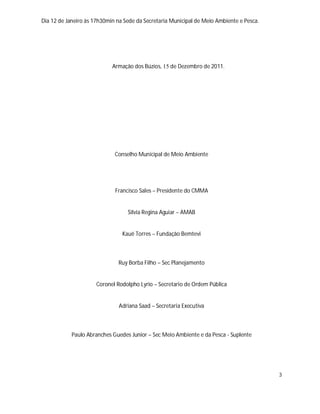 Dia 12 de Janeiro às 17h30min na Sede da Secretaria Municipal de Meio Ambiente e Pesca.




                            Armação dos Búzios, 15 de Dezembro de 2011.




                             Conselho Municipal de Meio Ambiente




                             Francisco Sales – Presidente do CMMA


                                  Silvia Regina Aguiar – AMAB


                                Kauê Torres – Fundação Bemtevi



                              Ruy Borba Filho – Sec Planejamento


                     Coronel Rodolpho Lyrio – Secretario de Ordem Pública


                              Adriana Saad – Secretaria Executiva



            Paulo Abranches Guedes Junior – Sec Meio Ambiente e da Pesca - Suplente




                                                                                          3
 