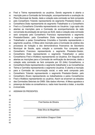Fred e Telma representando os usuários. Dando segmento é aberta a29
inscrição para a Comissão de formulação, acompanhamento e avaliação do30
Plano Municipal de Saúde, dada a votação esta comissão se fará composta31
pelo Conselheiro Yolando representante do segmento Prestador-Gestor, a32
Conselheira Diala representante do segmento Trabalhador e o Conselheiro33
Fred e a Conselheira Crismélia representando os Usuários. Logo após são34
abertas as inscrições para a Comissão de acompanhamento da rede35
conveniada de prestação de serviços ao SUS, dada a votação esta comissão36
será composta pelo Conselheiro Francisco representando o segmento37
Prestador/Gestor; pela Conselheira Diala representando o segmento38
Trabalhador e pelas Conselheiras Crismélia e Carmélia representando o39
segmento usuários. A Mesa abre inscrição para a Comissão de análise dos40
processos de licitação e dos demonstrativos financeiros da Secretaria41
Municipal de Saúde, após votação a comissão fica composta pelo42
Conselheiro Francisco representando o segmento Prestador-Gestor,43
Conselheira Diala representando o segmento Trabalhador e pelos44
Conselheiros Fred e Waltécio representando os Usuários. Em Seguida são45
abertas as inscrições para a Comissão de verificação de denúncias, dada a46
votação esta comissão se fará composta por 03 (três) Conselheiros, a47
Conselheira Diala representando o segmento trabalhador e as Conselheiras48
Telma e Carmélia representando o segmento Usuários. É aberta a inscrição49
para a Comissão de comunicação social, e esta será composta pelo50
Conselheiro Yolando representando o segmento Prestador-Gestor, pelo51
Conselheiro Álvaro representando os trabalhadores e pelos Conselheiros52
Fred e Waltécio representando os usuários. Assim se encerram as eleições53
das Comissões Setoriais do CMSI. São dados informes. A Mesa agradece a54
presença de todos os conselheiros e, nada mais havendo a tratar, a reunião55
é encerrada.56
ASSINAM OS PRESENTES:57
58
_______________________________________________59
Fred Santos de Oliveira60
61
_______________________________________________62
Diala Silva de Magalhães63
64
_______________________________________________65
José Antônio Chagouri Ocké66
67
68
 