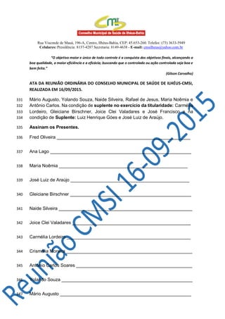 Rua Visconde de Mauá, 196-A, Centro, Ilhéus-Bahia, CEP: 45.653-260. Telefax: (73) 3633-5949
Celulares: Presidência: 8137-4287 Secretaria: 8149-4638 - E-mail: cmsilheus@yahoo.com.br
“O objetivo maior e único de todo controle é a conquista dos objetivos finais, alcançando a
boa qualidade, a maior eficiência e a eficácia; buscando que o controlado ou ação controlada seja boa e
bem feita.”
(Gilson Carvalho)
ATA DA REUNIÃO ORDINÁRIA DO CONSELHO MUNICIPAL DE SAÚDE DE ILHÉUS-CMSI,
REALIZADA EM 16/09/2015.
Mário Augusto, Yolando Souza, Naide Silveira, Rafael de Jesus, Maria Noêmia e331
Antônio Carlos. Na condição de suplente no exercício da titularidade: Carmélia332
Lordeiro, Gleiciane Birschner, Joice Clei Valadares e José Francisco e na333
condição de Suplente: Luiz Henrique Góes e José Luiz de Araújo.334
Assinam os Presentes.335
Fred Oliveira _____________________________________________________336
Ana Lago ________________________________________________________337
Maria Noêmia ___________________________________________________338
José Luiz de Araújo _______________________________________________339
Gleiciane Birschner ________________________________________________340
Naide Silveira _____________________________________________________341
Joice Clei Valadares _______________________________________________342
Carmélia Lordeiro _________________________________________________343
Crismélia Moreira __________________________________________________344
Antônio Carlos Soares ______________________________________________345
Yolando Souza ____________________________________________________346
Mário Augusto ____________________________________________________347
 