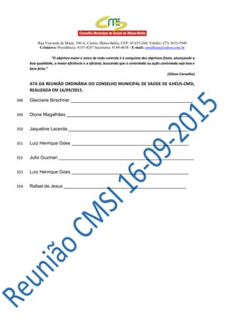 Rua Visconde de Mauá, 196-A, Centro, Ilhéus-Bahia, CEP: 45.653-260. Telefax: (73) 3633-5949
Celulares: Presidência: 8137-4287 Secretaria: 8149-4638 - E-mail: cmsilheus@yahoo.com.br
“O objetivo maior e único de todo controle é a conquista dos objetivos finais, alcançando a
boa qualidade, a maior eficiência e a eficácia; buscando que o controlado ou ação controlada seja boa e
bem feita.”
(Gilson Carvalho)
ATA DA REUNIÃO ORDINÁRIA DO CONSELHO MUNICIPAL DE SAÚDE DE ILHÉUS-CMSI,
REALIZADA EM 16/09/2015.
Gleiciane Birschner ________________________________________________348
Dione Magalhães ________________________________________________349
Jaqueline Lacerda _______________________________________________350
Luiz Henrique Góes ______________________________________________351
Julio Guzman _____________________________________________________352
Luiz Henrique Góes ______________________________________________353
Rafael de Jesus ________________________________________________354
 