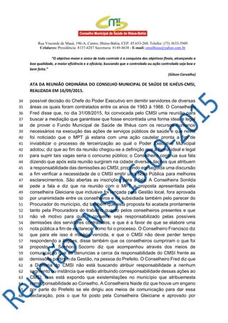Rua Visconde de Mauá, 196-A, Centro, Ilhéus-Bahia, CEP: 45.653-260. Telefax: (73) 3633-5949
Celulares: Presidência: 8137-4287 Secretaria: 8149-4638 - E-mail: cmsilheus@yahoo.com.br
“O objetivo maior e único de todo controle é a conquista dos objetivos finais, alcançando a
boa qualidade, a maior eficiência e a eficácia; buscando que o controlado ou ação controlada seja boa e
bem feita.”
(Gilson Carvalho)
ATA DA REUNIÃO ORDINÁRIA DO CONSELHO MUNICIPAL DE SAÚDE DE ILHÉUS-CMSI,
REALIZADA EM 16/09/2015.
possível decisão do Chefe do Poder Executivo em demitir servidores de diversas34
áreas os quais foram contratados entre os anos de 1983 à 1988. O Conselheiro35
Fred disse que, no dia 31/08/2015, foi convocada pelo CMSI uma reunião para36
buscar a mediação que garantisse que fosse encontrada uma forma ideal e legal37
de prover o Fundo Municipal de Saúde de Ilhéus com os recursos humanos38
necessários na execução das ações de serviços públicos de saúde e que nesta39
foi noticiado que o MPT já estaria com uma ação cautelar pronta a fim de40
inviabilizar o processo de terceirização ao qual o Poder Executivo Municipal41
adotou; diz que ao fim da reunião chegou-se a definição que a forma ideal e legal42
para suprir tais vagas seria o concurso público; o Conselheiro continua sua fala43
dizendo que após esta reunião surgiram na cidade diversas ilações que atribuem44
a responsabilidade das demissões ao CMSI, propondo em seguida uma discursão45
a fim verificar a necessidade de o CMSI emitir uma Nota Pública para melhores46
esclarecimentos. São abertas as inscrições para a fala. A Conselheira Sonilda47
pede a fala e diz que na reunião com o MPT a proposta apresentada pela48
conselheira Gleiciane que inclusive foi lançada pela Gestão local, fora aprovada49
por unanimidade entre os conselheiros e foi subsidiada também pelo parecer do50
Procurador do município, diz também que esta proposta foi acatada prontamente51
tanto pela Procuradora do trabalho quanto pelos conselheiros presentes e que52
não vê motivo para que o conselho seja responsabilizado pelas possíveis53
demissões dos servidores contratados, e que é a favor de que se elabore uma54
nota pública a fim de esclarecer como foi o processo. O Conselheiro Francisco diz55
que para ele isso é matéria vencida, e que o CMSI não deve perder tempo56
respondendo a ilações, disse também que os conselheiros cumpriram o que foi57
proposto. A Senhora Socorro diz que acompanhou através dos meios de58
comunicação que as denuncias a cerca da responsabilidade do CMSI frente as59
demissões partiram da Gestão, na pessoa do Prefeito. O Conselheiro Fred diz que60
a Diretoria do CMSI não está buscando atribuir responsabilidade a nenhum61
segmento ou instância que estão atribuindo corresponsabilidade dessas ações ao62
CMSI, mas está expondo que existemilações no município que atribuemesta63
corresponsabilidade ao Conselho. A Conselheira Naide diz que houve um engano64
por parte do Prefeito se ele dirigiu aos meios de comunicação para dar essa65
declaração, pois o que foi posto pela Conselheira Gleiciane e aprovado por66
 