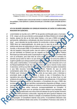 Rua Visconde de Mauá, 196-A, Centro, Ilhéus-Bahia, CEP: 45.653-260. Telefax: (73) 3633-5949
Celulares: Presidência: 8137-4287 Secretaria: 8149-4638 - E-mail: cmsilheus@yahoo.com.br
“O objetivo maior e único de todo controle é a conquista dos objetivos finais, alcançando a
boa qualidade, a maior eficiência e a eficácia; buscando que o controlado ou ação controlada seja boa e
bem feita.”
(Gilson Carvalho)
ATA DA REUNIÃO ORDINÁRIA DO CONSELHO MUNICIPAL DE SAÚDE DE ILHÉUS-CMSI,
REALIZADA EM 16/09/2015.
unanimidade na reunião com o MPT foi de grande contribuição para o município.67
O Sr. Jorge Luís diz que entende a preocupação da Mesa Diretora em relação às68
ilações, apesar de não se ter feito saber destas, e diz que o CMSI como órgão69
permanente, deliberativo e oficializado não deve funcionar com base no “se ouviu70
dizer” , que a decisão da reunião anterior foi construída a várias mãos e não só o71
CMSI deve ser responsabilizado, diz ainda que no caso de se emitir uma nota72
pública esta deve ser elaborada por todos os órgãos que se fizeram presentes na73
reunião, e não só pelo CMSI. O Conselheiro Rafael diz que sua preocupação atual74
não diz respeito a discursão posta, mas sim sobre o projeto de lei 3654 que está75
pra ser tramitado na Câmara que diz respeito ao Estatuto do Servidor Público76
Municipal que está sendo posto à apreciação e votação na Câmara sem discursão77
com os sindicatos, pois esta trata de como serão gerenciados os contratos do78
servidor que já está na rede e os que ainda irão adentrar via concurso público e79
sugere a gestão que coloque esta lei para ser discutida com os sindicatos de forma80
mais justa e democrática. O Conselheiro Mário diz que não concorda com a Lei81
de Responsabilidade Fiscal, faz críticas à mídia e diz que a mesma muitas vezes82
é caluniosa; continua sua fala dizendo que em Ilhéus faltam as ações necessárias83
e que falta recursos humanos. O Conselheiro Yolando diz que se sente84
contemplado pelas falas dos demais conselheiros; fala que a discursão que o85
Prefeito quer introduzir o CMSI não faz parte da sua seara, pois o interesse e86
prioridade deste conselho é a saúde, o direito a vida. A Conselheira Ana é87
signatária das palavras do Conselheiro Yolando; diz que se deve focar no real88
problema da saúde no momento que é a ausência de profissionais. A Conselheira89
Gleiciane Justifica a ausência do Secretário; a Conselheira diz que o CMSI não90
se deve deixar envolver por opiniões e pensamentos dispostos em Blogs, e que o91
que se deve ser realmente levado em conta é a nota técnica que foi expedida pelo92
Prefeito a qual não atribui nenhuma corresponsabilidade ao Conselho. O93
Conselheiro Fred após ouvir as opiniões do pleito elabora sua proposição, esta94
sugere que seja elaborada uma nota a título de release do que foi aquele momento95
em que o CMSI promoveu a discursão, segundo ele seria oportuno elaborar uma96
nota pública neste sentido. Aberta a votação a Conselheira Sonilda se põe a favor97
da proposição. O Conselheiro Iolando vota contra. A Conselheira Gleiciane vota98
contra. A Conselheira Naide vota contra. O Conselheiro Francisco vota contra. O99
 