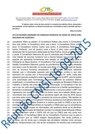 Rua Visconde de Mauá, 196-A, Centro, Ilhéus-Bahia, CEP: 45.653-260. Telefax: (73) 3633-5949
Celulares: Presidência: 8137-4287 Secretaria: 8149-4638 - E-mail: cmsilheus@yahoo.com.br
“O objetivo maior e único de todo controle é a conquista dos objetivos finais, alcançando a
boa qualidade, a maior eficiência e a eficácia; buscando que o controlado ou ação controlada seja boa e
bem feita.”
(Gilson Carvalho)
ATA DA REUNIÃO ORDINÁRIA DO CONSELHO MUNICIPAL DE SAÚDE DE ILHÉUS-CMSI,
REALIZADA EM 16/09/2015.
conselheiro Mário se abstém. O Conselheiro Rafael vota contra. A Conselheira100
Ana vota contra. A Conselheira Joice vota a favor. A Conselheira Dione vota a101
favor. O Conselheiro Antônio Carlos vota contra. A Conselheira Noêmia vota102
contra. Portando, com 04 (quatro) votos a favor, 8 (oito) votos contra e uma103
abstenção não foi aprovada a elaboração da Nota Pública. Dá-se prosseguimento104
a pauta. A Conselheira Gleiciane diz que foi solicitada pelo Presidente do CMSI105
uma relação de recursos humanos com a devida lotação dos servidores e em106
seguida ela apresenta formalmente esta relação ao pleito e entrega para o107
Presidente da Mesa Diretora. O Conselheiro Fred questiona a representante da108
Gestão Conselheira Gleiciane quanto as providencias questão sendo adotadas109
com base o que foi discutido na reunião para dotar o Fundo Municipal de Saúde110
com os recursos humanos necessários. A Conselheira Gleiciane responde111
dizendo que a informação passada pelo Departamento Jurídico é que eles112
estiverem em reunião com a Procuradora do Trabalho a Dr. Sofia, nesta eles113
passaram para ela a relação e estão aguardando resposta do MPT, pois foi pedido114
uma autorização para contratação de pessoal através de processo seletivo115
simplificado; a Conselheira diz ainda que sem a posição do Ministério Público do116
Trabalho a Gestão não pode dar nenhuma informação. O Conselheiro Fred diz117
que a seu ver, pelo posicionamento da Procuradora se a Gestão apresentasse a118
demanda e sinalizasse que estaria providenciando o concurso público o MPT não119
ingressaria com nenhuma ação a fim de barrar essa nova seleção desde que o120
vencimento dos contratos dos novos servidores sejam até maio de 2016, época121
que deve estar sendo finalizado o processo de concurso público. São abertas as122
inscrições para a fala. O Conselheiro Francisco questiona a Conselheira Gleiciane123
se relação passada a Mesa Diretora é a mesma que está no CNES e que se for124
solicita à gestão que disponibilize ao Conselho o CNES para que os conselheiros125
possam ter melhor acesso as informações; ele questiona ainda se as planilhas,126
os plantões e as escalas de trabalham constam na relação disponibilizada à Mesa;127
questiona também sobre o CAPS A/D diz que no CNES este não conta com128
profissionais. O Conselheiro Mário diz ao Conselheiro Francisco que no país é129
muito comum que os CNES estejam desatualizados nas redes públicos e130
privados; ele diz ainda que a inclusão das atividades indiretas como serviços131
gerais, recepcionistas e etc. não se faz necessária, diz também que conhecendo132
 
