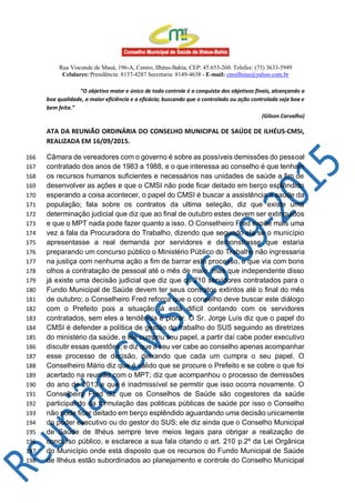 Rua Visconde de Mauá, 196-A, Centro, Ilhéus-Bahia, CEP: 45.653-260. Telefax: (73) 3633-5949
Celulares: Presidência: 8137-4287 Secretaria: 8149-4638 - E-mail: cmsilheus@yahoo.com.br
“O objetivo maior e único de todo controle é a conquista dos objetivos finais, alcançando a
boa qualidade, a maior eficiência e a eficácia; buscando que o controlado ou ação controlada seja boa e
bem feita.”
(Gilson Carvalho)
ATA DA REUNIÃO ORDINÁRIA DO CONSELHO MUNICIPAL DE SAÚDE DE ILHÉUS-CMSI,
REALIZADA EM 16/09/2015.
Câmara de vereadores com o governo é sobre as possíveis demissões do pessoal166
contratado dos anos de 1983 a 1988, e o que interessa ao conselho é que tenham167
os recursos humanos suficientes e necessários nas unidades de saúde a fim de168
desenvolver as ações e que o CMSI não pode ficar deitado em berço esplêndido169
esperando a coisa acontecer, o papel do CMSI é buscar a assistência a saúde da170
população; fala sobre os contratos da ultima seleção, diz que existe uma171
determinação judicial que diz que ao final de outubro estes devem ser extinguidos172
e que o MPT nada pode fazer quanto a isso. O Conselheiro Fred expõe mais uma173
vez a fala da Procuradora do Trabalho, dizendo que segundo ela se o município174
apresentasse a real demanda por servidores e demonstrasse que estaria175
preparando um concurso público o Ministério Público do Trabalho não ingressaria176
na justiça com nenhuma ação a fim de barrar este processo, e que via com bons177
olhos a contratação de pessoal até o mês de maio, mas que independente disso178
já existe uma decisão judicial que diz que os 210 servidores contratados para o179
Fundo Municipal de Saúde devem ter seus contratos extintos até o final do mês180
de outubro; o Conselheiro Fred reforça que o conselho deve buscar este diálogo181
com o Prefeito pois a situação já está difícil contando com os servidores182
contratados, sem eles a tendência é piorar. O Sr. Jorge Luís diz que o papel do183
CMSI é defender a política de gestão do trabalho do SUS seguindo as diretrizes184
do ministério da saúde, e ele cumpriu seu papel, a partir daí cabe poder executivo185
discutir essas questões; e diz que a seu ver cabe ao conselho apenas acompanhar186
esse processo de decisão, deixando que cada um cumpra o seu papel. O187
Conselheiro Mário diz que é válido que se procure o Prefeito e se cobre o que foi188
acertado na reunião com o MPT; diz que acompanhou o processo de demissões189
do ano de 2013 e que é inadmissível se permitir que isso ocorra novamente. O190
Conselheiro Fred diz que os Conselhos de Saúde são cogestores da saúde191
participando da formulação das politicas públicas de saúde por isso o Conselho192
não pode ficar deitado em berço esplêndido aguardando uma decisão unicamente193
do poder executivo ou do gestor do SUS; ele diz ainda que o Conselho Municipal194
de Saúde de Ilhéus sempre teve meios legais para obrigar a realização de195
concurso público, e esclarece a sua fala citando o art. 210 p.2º da Lei Orgânica196
do Município onde está disposto que os recursos do Fundo Municipal de Saúde197
de Ilhéus estão subordinados ao planejamento e controle do Conselho Municipal198
 