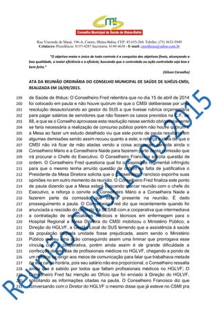 Rua Visconde de Mauá, 196-A, Centro, Ilhéus-Bahia, CEP: 45.653-260. Telefax: (73) 3633-5949
Celulares: Presidência: 8137-4287 Secretaria: 8149-4638 - E-mail: cmsilheus@yahoo.com.br
“O objetivo maior e único de todo controle é a conquista dos objetivos finais, alcançando a
boa qualidade, a maior eficiência e a eficácia; buscando que o controlado ou ação controlada seja boa e
bem feita.”
(Gilson Carvalho)
ATA DA REUNIÃO ORDINÁRIA DO CONSELHO MUNICIPAL DE SAÚDE DE ILHÉUS-CMSI,
REALIZADA EM 16/09/2015.
de Saúde de Ilhéus; O Conselheiro Fred relembra que no dia 15 de abril de 2014199
foi colocado em pauta e não houve quórum de que o CMSI deliberasse por uma200
resolução desautorizando ao gestor do SUS a que tivesse rubrica orçamentária201
para pagar salários de servidores que não fossem os casos previstos na C.F. de202
88, e que se o Conselho aprovasse esta resolução nesse sentido obrigatoriamente203
se faria necessária a realização de concurso público porém não houve quórum e204
a Mesa ao fazer um estudo detalhado viu que este ponto de pauta resultaria em205
algumas demissões sendo assim recuou quanto a este; e reforça a ideia de que o206
CMSI não irá ficar de mão atadas vendo a coisa acontecer; convida ainda o207
Conselheiro Mário e a Conselheira Naide para fazerem parte desta comissão que208
irá procurar o Chefe do Executivo. O Conselheiro Francisco solicita questão de209
ordem. O Conselheiro Fred questiona qual foi o dispositivo regimental infringido210
para que o mesmo tenha arruído questão de ordem na falta de justificativa o211
Presidente da Mesa Diretora solicita que o Conselheiro Francisco exponha suas212
opiniões no em outro momento da reunião. O Conselheiro Fred finaliza este ponto213
de pauta dizendo que a Mesa estará buscando marcar reunião com o chefe do214
Executivo, e reforça o convite ao Conselheiro Mário e a Conselheira Naide a215
fazerem parte da comissão que estará presente na reunião. É dado216
prosseguimento a pauta. O Conselheiro Fred diz que recentemente quando foi217
anunciada a rescisão do contrato da SESAB com a cooperativa que intermediava218
a contratação de especialistas médicos e técnicos em enfermagem para o219
Hospital Regional a Mesa Diretora do CMSI mobilizou o Ministério Público, a220
Direção do HGLVF, a Gestão Local do SUS temendo que a assistência à saúde221
da população naquela unidade fosse prejudicada, assim sendo o Ministério222
Público moveu uma ação conseguindo assim uma liminar que prorrogava esse223
vínculo com a cooperativa, porém ainda assim é de grande dificuldade a224
confecção de escalas de profissionais médicos no HGLVF, chegando a pondo de225
um médico se dirigir aos meios de comunicação para falar que trabalhava metade226
da sua carga horária, pois seu salário não era proporcional, o Conselheiro ressalta227
ainda que é sabido por todos que faltam profissionais médicos no HGLVF; O228
Conselheiro Fred faz menção ao Ofício que foi enviado à Direção do HGLVF,229
solicitando as informações citadas na pauta. O Conselheiro Francisco diz que230
conversando com o Diretor do HGLVF o mesmo disse que já esteve no CSMI pra231
 