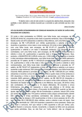 Rua Visconde de Mauá, 196-A, Centro, Ilhéus-Bahia, CEP: 45.653-260. Telefax: (73) 3633-5949
Celulares: Presidência: 8137-4287 Secretaria: 8149-4638 - E-mail: cmsilheus@yahoo.com.br
“O objetivo maior e único de todo controle é a conquista dos objetivos finais, alcançando a boa
qualidade, a maior eficiência e a eficácia; buscando que o controlado ou ação controlada seja boa e bem
feita.”
(Gilson Carvalho)
ATA DA REUNIÃO EXTRAORDINÁRIA DO CONSELHO MUNICIPAL DE SAÚDE DE ILHÉUS-CMSI,
REALIZADA EM 31/08/2015.
23 (vinte e três) contratados no CREAS, com folha bruta, sem encargos, de R$307
30.052,40 (trinta mil, cinquenta e dois reais e quarenta centavos). Que a Secretaria de308
Saúde conta com 873 (oitocentos e setenta e três) efetivos, com uma folha bruta, sem309
encargos, de R$ 1.475.245,09 (um milhão quatrocentos e setenta e cinco mil310
duzentos e quarenta e cinco reais e nove centavos); 22 (vinte e dois) Comissionados,311
com uma folha bruta, sem encargos, de R$ 61.471,17 (sessenta e um mil312
quatrocentos e setenta e um reais e dezessete centavos); 210 (duzentos e dez)313
contratados, com uma folha bruta, sem encargos, de R$ 585.440,37 (quinhentos e314
oitenta e cinco mil, quatrocentos e quarenta reais e trinta e sete centavos). Que,315
portanto, o MUNICÍPIO DE ILHÉUS conta com, 3.593 (três mil, quinhentos e noventa316
e três) servidores efetivos/efetivados, com folha bruta total, incluindo INSS patronal e317
provisão de 13º salário, de R$ 11.149.423,03 (onze milhões, cento e quarenta e nove318
mil, quatrocentos e vinte e três reais e três centavos); 176 (cento e setenta e seis)319
comissionados, com folha bruta total, incluindo INSS patronal e provisão de 13º320
salário, de R$ 730.671,47 (setecentos e trinta mil, seiscentos e setenta e um reais e321
quarenta e sete centavos); 830 (oitocentos e trinta) contratados, com folha bruta total,322
incluindo INSS patronal e provisão de 13º salário, de R$ 1.895.624,30 (um milhão,323
oitocentos e noventa e cinco mil, seiscentos e vinte e quatro reais e trinta centavos) e324
235 (duzentos e trinta e cinco) aposentados e pensionista, com folha bruta total,325
incluindo INSS patronal e provisão de 13º salário, de R$ 385.761,22 (trezentos e326
oitenta e cinco mil, setecentos e sessenta e um reais e vinte e dois centavos). Que na327
Secretaria de Saúde havia 51 (cinquenta e um) Médicos, dos quais, 38 (trinta e oito)328
são contratados, 01 (um) efetivo e 12 (doze) efetivados; 95 (noventa e cinco)329
Enfermeiros, dos quais 65 (sessenta e cinco) são efetivos e 30 (trinta) são330
contratados. Que, como bem disse o Procurador do MUNICÍPIO, quando se fala em331
ajuste, tem-se que utilizar o artigo 169 da Constituição e, portanto, reduzir 20% (vinte332
por cento) dos salários dos 176 (cento e setenta e seis) cargos comissionados; demitir333
830 (oitocentos e trinta) servidores contratados não estáveis, para chegar ao334
percentual que se deseja e 435 (quatrocentas e trinta e cinco) pessoas de 83 a 88,335
com folha de R$ 2.186.000,00 (dois milhões, cento e oitenta e seis mil reais). Que336
teriam uma demissão de 1.265 (mil duzentas e sessenta e cinco pessoas). Disse que337
para fazer o concurso, tem que reduzir a 48% (quarenta e oito por cento), pois,338
quando fizerem o concurso, haverá, novamente, o impacto na folha com as pessoas339
que serão admitidas. Que, se não fizer um “corte efetivo”, não se chegará ao340
 