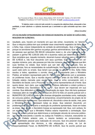 Rua Visconde de Mauá, 196-A, Centro, Ilhéus-Bahia, CEP: 45.653-260. Telefax: (73) 3633-5949
Celulares: Presidência: 8137-4287 Secretaria: 8149-4638 - E-mail: cmsilheus@yahoo.com.br
“O objetivo maior e único de todo controle é a conquista dos objetivos finais, alcançando a boa
qualidade, a maior eficiência e a eficácia; buscando que o controlado ou ação controlada seja boa e bem
feita.”
(Gilson Carvalho)
ATA DA REUNIÃO EXTRAORDINÁRIA DO CONSELHO MUNICIPAL DE SAÚDE DE ILHÉUS-CMSI,
REALIZADA EM 31/08/2015.
resultado, pois, haverá um momento em que vão entrar, novamente, no “abismo”.341
Que a máquina pública tem que combater esse crescimento vegetativo da folha. Que342
a folha, hoje, cresce independente da vontade da administração. Que a folha cresce343
porque os servidores têm ganhos na justiça; ganhos administrativos. Que vê os casos344
de pessoas que ganham R$ 800,00 (oitocentos reais) e, de uma hora para outra,345
passam a ganhar R$ 3.200,00 (três mil e duzentos reais) por determinação judicial.346
Que considera que, naquele momento, deveriam buscar soluções para o MUNICÍPIO347
DE ILHÉUS e, não ficar discutindo com seus quinhões. Que ficava triste em ver348
aqueles números, pois, são pessoas por trás dos números. Que são pessoas que têm349
suas famílias na cidade. Que teriam que sair dali com uma solução, fora as350
divergências, fora as necessidades de autoafirmação, fora a necessidade de mostrar351
quem está certo ou errado. Que teriam que pensar na cidade. A Dra. Sofia Vilela352
saudou a todos, agradeceu o convite; disse que é importante para o Ministério353
Público, ali também representado pelo Dr. Pedro, estar discutindo com a sociedade,354
os problemas locais. Que a reunião deveria acontecer antes do dia 09/09, pois, a355
licitação estaria marcada para aquela data. Que já vinha conversando com o356
Secretário de Saúde; com o Procurador e com outros representantes ali à frente. Que357
queria deixar, bem claro, que os Ministérios Públicos defendem a ordem jurídica e,358
não Prefeitos e/ou Secretários “X”,”Y” ou “Z”. Que devem ser imparciais em sua359
conduta. Que defendem a legislação e a aplicação da regra. Que não teria quaisquer360
interesses além do interesse jurídico. Que em 2012 foi feito um acordo judicial com o361
MUNICÍPIO DE ILHÉUS, onde havia diversas obrigações acordadas como, realização362
de concurso público; afastamento de temporários; encaminhamento de projeto de lei363
para elaboração de concurso. Que estariam ali, discutindo a área de saúde, mas, para364
o Ministério Público, interessam todas as áreas. Que estariam discutindo um365
problema pontual. Que queria a resolução do problema apresentado, fosse em todas366
as áreas. Que, talvez, o Secretário tivesse se expressado mal. Que, com certeza, foi367
um equívoco dizer que o Ministério Público estaria impedindo a contratação. Que368
havia um acordo judicial que determinava a contratação através de concurso público.369
que estaria executando o acordo na Justiça do Trabalho e, inclusive, executando os370
bens do Prefeito anterior, pois, o mesmo também se comprometeu com371
responsabilidade pessoal para realização do concurso. Que era possível visualizar,372
pela apresentação dos técnicos, a não adequação, a anos, da Lei de373
Responsabilidade Fiscal, no MUNICÍPIO DE ILHÉUS. Que há acordo judicial que374
 