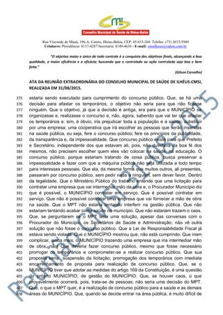 Rua Visconde de Mauá, 196-A, Centro, Ilhéus-Bahia, CEP: 45.653-260. Telefax: (73) 3633-5949
Celulares: Presidência: 8137-4287 Secretaria: 8149-4638 - E-mail: cmsilheus@yahoo.com.br
“O objetivo maior e único de todo controle é a conquista dos objetivos finais, alcançando a boa
qualidade, a maior eficiência e a eficácia; buscando que o controlado ou ação controlada seja boa e bem
feita.”
(Gilson Carvalho)
ATA DA REUNIÃO EXTRAORDINÁRIA DO CONSELHO MUNICIPAL DE SAÚDE DE ILHÉUS-CMSI,
REALIZADA EM 31/08/2015.
estaria sendo executado para cumprimento do concurso público. Que, se há uma375
decisão para afastar os temporários, o objetivo não seria para que não ficasse376
ninguém. Que o objetivo, já que a decisão é antiga, era para que o MUNICÍPIO se377
organizasse e, realizasse o concurso e, não, agora, sabendo que vai ter que afastar378
os temporários e, sim, é óbvio, iria prejudicar toda a população e a saúde; substituir379
por uma empresa; uma cooperativa que irá escolher as pessoas que serão inseridas380
na saúde pública, ou seja, fere o concurso público; fere os princípios da publicidade,381
da transparência e, da impessoalidade. Que concurso público existe para que Prefeito382
e Secretário, independente dos que estavam ali, pois, não duvidava da boa fé dos383
mesmos, não precisem escolher quem eles vão colocar na saúde, na educação. O384
concurso público, porque estariam tratando de coisa pública, busca preservar a385
impessoalidade e fazer com que a máquina pública não seja utilizada a todo tempo386
para interesses pessoais. Que ela, da mesma forma que muitos outros, ali presentes,387
passaram por concurso público, sem pedir nada a ninguém, sem dever favor. Dentro388
da legalidade. Que o Ministério Público do trabalho entende que uma licitação para389
contratar uma empresa que vai intermediar mão de obra e, o Procurador Município diz390
que é possível, o MUNICÍPIO contratar em serviço. Que é possível contratar em391
serviço. Que não é possível contratar uma empresa que vai fornecer a mão de obra392
na saúde. Que o MPT não estaria tentando interferir na gestão pública. Que não393
estariam tentando acabar coma saúde no município. Que não estariam trazem o caos.394
Que, se perguntarem se o MPT teria uma solução, apesar das conversas com o395
Procurador do Município, os Secretários de Saúde e Administração; não vê outra396
solução que não fosse o concurso público. Que a Lei de Responsabilidade Fiscal já397
estava sendo violada. Que o MUNICÍPIO mostrou que, não está cumprindo. Que iriam398
complicar, ainda mais, o MUNICÍPIO trazendo uma empresa que iria intermediar mão399
de obra, não! Que deveria fazer concurso público, mesmo que fosse necessário400
prorrogar os temporários e comprometer-se a realizar concurso público. Que sua401
proposta seria suspensão da licitação; prorrogação dos temporários com imediata402
encaminhamento de proposta para realização de concurso público. Que, se o403
MUNICÍPIO tiver que adotar as medidas do artigo 169 da Constituição, é uma questão404
do próprio MUNICÍPIO; de gestão do MUNICÍPIO. Que, se houver caos, o que405
provavelmente ocorrerá, pois, trata-se de pessoas; não seria uma decisão do MPT.406
Que, o que o MPT quer, é a realização de concurso público para a saúde e as demais407
áreas do MUNICÍPIO. Que, quando se decide entrar na área pública, é muito difícil de408
 