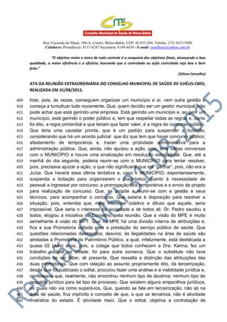 Rua Visconde de Mauá, 196-A, Centro, Ilhéus-Bahia, CEP: 45.653-260. Telefax: (73) 3633-5949
Celulares: Presidência: 8137-4287 Secretaria: 8149-4638 - E-mail: cmsilheus@yahoo.com.br
“O objetivo maior e único de todo controle é a conquista dos objetivos finais, alcançando a boa
qualidade, a maior eficiência e a eficácia; buscando que o controlado ou ação controlada seja boa e bem
feita.”
(Gilson Carvalho)
ATA DA REUNIÃO EXTRAORDINÁRIA DO CONSELHO MUNICIPAL DE SAÚDE DE ILHÉUS-CMSI,
REALIZADA EM 31/08/2015.
lidar, pois, às vezes, conseguem organizar um município e aí, vem outra gestão e409
começa a tumultuar tudo novamente. Que, quem decidiu ser um gestor municipal, não410
pode achar que está gerindo uma empresa. Está gerindo um município e, ao gerir um411
município, está gerindo o poder público e, tem que respeitar todas as regras e, como412
foi dito, a regra primordial e que teriam que fazer valer, é a regra do concurso público.413
Que teria uma cautelar pronta, que é um pedido para suspender a licitação,414
considerando que há um acordo judicial que diz que tem que haver concurso público;415
afastamento de temporários e, trazer uma probidade administrativa para a416
administração pública. Que, ainda, não ajuizou a ação, pois, teve várias conversas417
com o MUNICÍPIO e houve uma sinalização em resolução extrajudicial. Que, até a418
manhã do dia seguinte, poderia reunir-se com o MUNICÍPIO para tentar resolver,419
pois, precisava ajuizar a ação, o que não significaria que iria “ganhar”, pois, não era a420
Juíza. Que haverá essa última tentativa e, caso o MUNICÍPIO, espontaneamente,421
suspenda a licitação para organizarem o diagnóstico quanto à necessidade de422
pessoal a ingressar por concurso; a prorrogação dos temporários e o envio de projeto423
para realização de concurso. Que, se propõe a reunir-se com a gestão e seus424
técnicos, para acompanhar o concurso. Que estaria à disposição para resolver a425
situação, pois, entendia que, mais interesse coletivo e difuso que aquele, seria426
impossível. Que seria o interesse da sociedade e de todos ali. Dr. Pedro saudou a427
todos; elogiou a iniciativa do Conselho, pela reunião. Que a visão do MPE é muito428
semelhante á visão do MPT. Que no MPE há uma divisão interna de atribuições e,429
fica a sua Promotoria voltada para a prestação do serviço público de saúde. Que430
questões relacionadas desmandos; desvios; às ilegalidades na área de saúde são431
atreladas à Promotoria do Patrimônio Público, a qual, infelizmente, está desfalcada a432
quase 02 (dois) anos, pois, a colega que todos conhecem a Dra. Karina; fez um433
trabalho notável na cidade, foi para outra comarca. Que o substituto não teve434
condições de ser fazer, ali presente. Que ressalta a distinção das atribuições das435
duas promotorias. Que com relação ao assunto propriamente dito, da terceirização,436
desde que foi publicado o edital, procurou fazer uma análise e a viabilidade jurídica e,437
confessava que, realmente, não encontrou nenhum tipo de doutrina; nenhum tipo de438
respaldo jurídico para tal tipo de processo. Que existem alguns empecilhos jurídicos,439
os quais não via como superá-los. Que, quando se fala em terceirização, não só na440
área de saúde, fica implícito o conceito de que, o que se terceiriza, não é atividade441
finalística do estado. É atividade meio. Que o edital, objetiva a contratação de442
 