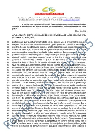 Rua Visconde de Mauá, 196-A, Centro, Ilhéus-Bahia, CEP: 45.653-260. Telefax: (73) 3633-5949
Celulares: Presidência: 8137-4287 Secretaria: 8149-4638 - E-mail: cmsilheus@yahoo.com.br
“O objetivo maior e único de todo controle é a conquista dos objetivos finais, alcançando a boa
qualidade, a maior eficiência e a eficácia; buscando que o controlado ou ação controlada seja boa e bem
feita.”
(Gilson Carvalho)
ATA DA REUNIÃO EXTRAORDINÁRIA DO CONSELHO MUNICIPAL DE SAÚDE DE ILHÉUS-CMSI,
REALIZADA EM 31/08/2015.
profissionais que vão atuar em atividade fim, do estado. Que o problema lhe pareceu,443
de plano, intransponível. Que durante os 04 (quatro) anos na promotoria de saúde, o444
que lhe chega é o problema do cidadão; a falta de profissionais nos postos de saúde;445
a falta de medicação; a dificuldade de agendamento de procedimentos. Que a sua446
promotoria cobra da gestão, a resolução de tais questões. Que, enquanto Promotor e,447
portanto, defensor da ordem jurídica, não pode chegar para a gestão e dizer que faça448
de qualquer jeito; garanta os serviços; os procedimentos; contrate profissionais para449
garantir o atendimento; violando o que a lei determina; o que a Constituição450
determina. Que, contratação de pessoal, deve ser feita através de concurso público.451
Que na prática, principalmente na área médica; falando de Médico propriamente dito,452
os concursos têm que ser acompanhados, pois, os salários não são atrativos e, os453
concursos não atingem sua finalidade, simplesmente porque os Médicos, possíveis454
candidatos, não se sentem atraídos. Que tal questão deve ser levada em455
consideração, quando da realização do concurso. Que todos estavam ali, buscando456
uma solução. Que a Dra. Sofia colocou uma saída possível e, queria chamar à457
atenção para o fato de que, existe uma ordem judicial determinando a realização do458
concurso. Que tal ordem judicial sendo cumprida, não faz com que o gestor seja459
punido. Que o argumento da gestão de estar acima do limite prudencial, que há um460
comando legal no sentido de que não se pode realizar concurso quando se está461
acima do limite, mas, há uma ordem judicial e, ordem judicial é para ser cumprida.462
Que ela tem que ser cumprida. Que o fato de que, em Feira de Santana funciona por463
terceirização a vários anos, sem quaisquer problemas, não quer dizer que o fato de,464
em Feira de Santana nunca ter tido problemas, não significa dizer que a saída465
adotada em Feira de Santana é uma saída legal, respaldada. Não é porque está466
sendo feita em outros municípios, que significa que é a forma legal e correta. Que a467
situação é complicada em Ilhéus, na área de saúde. Que a população não tem tipo468
acesso à atenção básica. Que uma decisão precisa ser adotada de forma séria. Que469
receia que possa ocorrer um “jogo”, onde o MUNICÍPIO realiza processo seletivo e é470
judicialmente cancelado e adota um outra alternativa; uma terceirização e as coisas471
acabam nunca sendo muito planejadas e fica uma coisa precária; incerta e, não se faz472
uma política de saúde séria; exitosa neste clima. Neste contexto. Que chegou a hora473
de se decidir o caminho a ser trilhado e, concordava em gênero, número e grau com o474
MPT e, de fato, a única saída, acatando a decisão judicial que dá respaldo à gestão475
buscar a realização do concurso público. que, para sua promotoria, seria sedutora a476
 