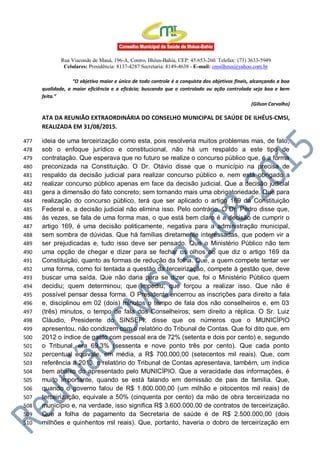 Rua Visconde de Mauá, 196-A, Centro, Ilhéus-Bahia, CEP: 45.653-260. Telefax: (73) 3633-5949
Celulares: Presidência: 8137-4287 Secretaria: 8149-4638 - E-mail: cmsilheus@yahoo.com.br
“O objetivo maior e único de todo controle é a conquista dos objetivos finais, alcançando a boa
qualidade, a maior eficiência e a eficácia; buscando que o controlado ou ação controlada seja boa e bem
feita.”
(Gilson Carvalho)
ATA DA REUNIÃO EXTRAORDINÁRIA DO CONSELHO MUNICIPAL DE SAÚDE DE ILHÉUS-CMSI,
REALIZADA EM 31/08/2015.
ideia de uma terceirização como esta, pois resolveria muitos problemas mas, de fato,477
sob o enfoque jurídico e constitucional, não há um respaldo a este tipo de478
contratação. Que esperava que no futuro se realize o concurso público que, é a forma479
preconizada na Constituição. O Dr. Otávio disse que o município na precisa de480
respaldo da decisão judicial para realizar concurso público e, nem está obrigado a481
realizar concurso público apenas em face da decisão judicial. Que a decisão judicial482
gera a dimensão do fato concreto; sem tornando mais uma obrigatoriedade. Que para483
realização do concurso público, terá que ser aplicado o artigo 169 da Constituição484
Federal e, a decisão judicial não elimina isso. Pelo contrário. O Dr. Pedro disse que,485
às vezes, se fala de uma forma mas, o que está bem claro é a decisão de cumprir o486
artigo 169, é uma decisão politicamente, negativa para a administração municipal,487
sem sombra de dúvidas. Que há famílias diretamente interessadas, que podem vir a488
ser prejudicadas e, tudo isso deve ser pensado. Que o Ministério Público não tem489
uma opção de chegar e dizer para se fechar os olhos ao que diz o artigo 169 da490
Constituição, quanto as formas de redução da folha. Que, a quem compete tentar ver491
uma forma, como foi tentada a questão da terceirização, compete à gestão que, deve492
buscar uma saída. Que não daria para se dizer que, foi o Ministério Público quem493
decidiu; quem determinou; que impediu; que forçou a realizar isso. Que não é494
possível pensar dessa forma. O Presidente encerrou as inscrições para direito a fala495
e, disciplinou em 02 (dois) minutos o tempo de fala dos não conselheiros e, em 03496
(três) minutos, o tempo de fala dos Conselheiros; sem direito a réplica. O Sr. Luiz497
Cláudio, Presidente do SINSEPI; disse que os números que o MUNICÍPIO498
apresentou, não condizem com o relatório do Tribunal de Contas. Que foi dito que, em499
2012 o índice de gasto com pessoal era de 72% (setenta e dois por cento) e, segundo500
o Tribunal, era 69,3% (sessenta e nove ponto três por cento). Que cada ponto501
percentual equivale, em média, a R$ 700.000,00 (setecentos mil reais). Que, com502
referência a 2013, o relatório do Tribunal de Contas apresentava, também, um índice503
bem abaixo do apresentado pelo MUNICÍPIO. Que a veracidade das informações, é504
muito importante, quando se está falando em demissão de pais de família. Que,505
quando o governo falou de R$ 1.800.000,00 (um milhão e oitocentos mil reais) de506
terceirização, equivale a 50% (cinquenta por cento) da mão de obra terceirizada no507
município e, na verdade, isso significa R$ 3.600.000,00 de contratos de terceirização.508
Que a folha de pagamento da Secretaria de saúde é de R$ 2.500.000,00 (dois509
milhões e quinhentos mil reais). Que, portanto, haveria o dobro de terceirização em510
 