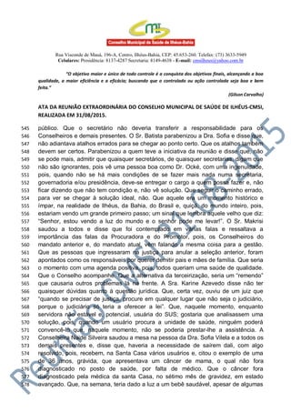 Rua Visconde de Mauá, 196-A, Centro, Ilhéus-Bahia, CEP: 45.653-260. Telefax: (73) 3633-5949
Celulares: Presidência: 8137-4287 Secretaria: 8149-4638 - E-mail: cmsilheus@yahoo.com.br
“O objetivo maior e único de todo controle é a conquista dos objetivos finais, alcançando a boa
qualidade, a maior eficiência e a eficácia; buscando que o controlado ou ação controlada seja boa e bem
feita.”
(Gilson Carvalho)
ATA DA REUNIÃO EXTRAORDINÁRIA DO CONSELHO MUNICIPAL DE SAÚDE DE ILHÉUS-CMSI,
REALIZADA EM 31/08/2015.
público. Que o secretário não deveria transferir a responsabilidade para os545
Conselheiros e demais presentes. O Sr. Batista parabenizou a Dra. Sofia e disse que,546
não adiantava atalhos errados para se chegar ao ponto certo. Que os atalhos também547
devem ser certos. Parabenizou a quem teve a iniciativa da reunião e disse que, não548
se pode mais, admitir que quaisquer secretários, de quaisquer secretarias, digam que549
não são ignorantes, pois vê uma pessoa boa como Dr. Ocké, com uma ingenuidade,550
pois, quando não se há mais condições de se fazer mais nada numa secretaria,551
governadoria e/ou presidência, deve-se entregar o cargo a quem possa fazer e, não552
ficar dizendo que não tem condição e, não vê solução. Que seguir o caminho errado,553
para ver se chegar à solução ideal, não. Que aquele era um momento histórico e554
ímpar, na realidade de Ilhéus, da Bahia, do Brasil e, quiçá, do mundo inteiro, pois,555
estariam vendo um grande primeiro passo; um sinal que lembra aquele velho que diz:556
“Senhor, estou vendo a luz do mundo e o senhor pode me levar!”. O Sr. Makrisi557
saudou a todos e disse que foi contemplado em várias falas e ressaltava a558
importância das falas da Procuradora e do Promotor, pois, os Conselheiros do559
mandato anterior e, do mandato atual, vêm falando a mesma coisa para a gestão.560
Que as pessoas que ingressaram na justiça para anular a seleção anterior, foram561
apontados como os responsáveis por querer demitir pais e mães de família. Que seria562
o momento com uma agenda positiva, pois, todos queriam uma saúde de qualidade.563
Que o Conselho acompanhe. Que a alternativa da terceirização, seria um “remendo”564
que causaria outros problemas lá na frente. A Sra. Karine Azevedo disse não ter565
quaisquer dúvidas quanto à questão jurídica. Que, certa vez, ouviu de um juiz que566
“quando se precisar de justiça, procure em qualquer lugar que não seja o judiciário,567
porque o judiciário só teria a oferecer a lei”. Que, naquele momento, enquanto568
servidora não estável e, potencial, usuária do SUS; gostaria que analisassem uma569
solução, pois, quando um usuário procura a unidade de saúde, ninguém poderá570
convencê-lo que, naquele momento, não se poderia prestar-lhe a assistência. A571
Conselheira Naide Silveira saudou a mesa na pessoa da Dra. Sofia Vilela e a todos os572
demais presentes e, disse que, haveria a necessidade de saírem dali, com algo573
resolvido, pois, recebem, na Santa Casa vários usuários e, citou o exemplo de uma574
de 36 anos, grávida, que apresentava um câncer de mama, o qual não fora575
diagnosticado no posto de saúde, por falta de médico. Que o câncer fora576
diagnosticado pela médica da santa Casa, no sétimo mês de gravidez, em estado577
avançado. Que, na semana, teria dado a luz a um bebê saudável, apesar de algumas578
 