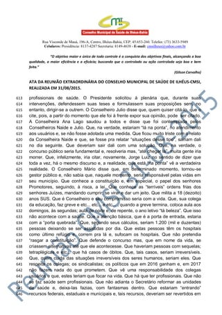 Rua Visconde de Mauá, 196-A, Centro, Ilhéus-Bahia, CEP: 45.653-260. Telefax: (73) 3633-5949
Celulares: Presidência: 8137-4287 Secretaria: 8149-4638 - E-mail: cmsilheus@yahoo.com.br
“O objetivo maior e único de todo controle é a conquista dos objetivos finais, alcançando a boa
qualidade, a maior eficiência e a eficácia; buscando que o controlado ou ação controlada seja boa e bem
feita.”
(Gilson Carvalho)
ATA DA REUNIÃO EXTRAORDINÁRIA DO CONSELHO MUNICIPAL DE SAÚDE DE ILHÉUS-CMSI,
REALIZADA EM 31/08/2015.
profissionais de saúde. O Presidente solicitou à plenária que, durante suas613
intervenções, defendessem suas teses e formulassem suas proposições sem, no614
entanto, dirigir-se a outrem. O Conselheiro Julio disse que, quem quiser citá-lo, que o615
cite, pois, a partir do momento que ele foi à frente expor sua opinião, pode ser citado.616
A Conselheira Ana Lago saudou a todos e disse que foi contemplada pelos617
Conselheiros Naide e Julio. Que, na verdade, estariam “lá na ponta”, no atendimento618
aos usuários e, se não fosse adotada uma medida. Que ficou muito triste com o relato619
da Conselheira Naide e que, se fosse pra relatar “situações desse tipo”, sairiam dali620
no dia seguinte. Que deveriam sair dali com uma solução. Que, na verdade, o621
concurso público seria fundamental e, resolveria mas, “até chegar lá”, muita gente iria622
morrer. Que, infelizmente, iria citar, novamente, Jorge Luiz no sentido de dizer que623
toda a vez, há o mesmo discurso e, a realidade, que está “na ponta” vê a verdadeira624
realidade. O Conselheiro Mário disse que, em determinado momento, tornou-se625
gestor público e, não sabia que, naquele momento, seria responsável pelas vidas em626
seu município. Que conhece a constituição e, em especial, o papel dos senhores627
Promotores, seguindo, à risca, a lei. Que conhece as “terríveis” ordens frias dos628
senhores Juízes, mandando cumprir; se virar e dar um jeito. Que milita a 18 (dezoito)629
anos SUS. Que é Conselheiro e seu compromisso seria com a vida. Que, sua colega630
da educação, faz greve e etc... etc... e etc... , quando a greve termina, coloca aula aos631
domingos, às segundas; aula de noite e, de repente, o ano letivo “tá beleza”. Que isso632
não acontece com a saúde. Que a atenção básica, que é a porta de entrada, estaria633
com a “porta quebrada”. Que, segundo seus cálculos, seriam 1.200 (mil e duzentas)634
pessoas deixando se ser assistidas por dia. Que estas pessoas têm os hospitais635
como último refúgio e, correm pra lá e, sufocam os hospitais. Que não pretendia636
“rasgar a constituição”. Que defende o concurso mas, que em nome da vida, se637
criassem alternativas até que ele acontecesse. Que haveriam pessoas com sequelas;638
tetraplégicas e etc... que há casos de óbitos. Que, tais casos, seriam irreversíveis.639
Que, quem cuida das situações irreversíveis dos seres humanos, seriam eles. Que640
respeita os colegas; os sindicalistas; os políticos que em 2016 ganham e, em 2017641
não fazem nada do que prometem. Que vê uma responsabilidade dos colegas642
usuários e que, estes teriam que focar na vida. Que há que ter profissionais. Que não643
se faz saúde sem profissionais. Que não adianta o Secretário reformar as unidades644
de saúde e, deixa-las fazias, com fantasmas dentro. Que estariam “entrando”645
recursos federais, estaduais e municipais e, tais recursos, deveriam ser revertidos em646
 