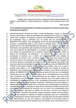 Rua Visconde de Mauá, 196-A, Centro, Ilhéus-Bahia, CEP: 45.653-260. Telefax: (73) 3633-5949
Celulares: Presidência: 8137-4287 Secretaria: 8149-4638 - E-mail: cmsilheus@yahoo.com.br
“O objetivo maior e único de todo controle é a conquista dos objetivos finais, alcançando a boa
qualidade, a maior eficiência e a eficácia; buscando que o controlado ou ação controlada seja boa e bem
feita.”
(Gilson Carvalho)
ATA DA REUNIÃO EXTRAORDINÁRIA DO CONSELHO MUNICIPAL DE SAÚDE DE ILHÉUS-CMSI,
REALIZADA EM 31/08/2015.
administrativamente, adotada por todos os entes da federação, “desta” ou “daquela”35
maneira. Que todos os entes da federação têm prestadores de serviços na área de36
saúde. Que a questão, em abstrato, em geral, há possibilidade jurídica deste objeto37
de contratação. Que é pertinente que, se atente para as peculiaridades do38
MUNICÍPIO DE ILHÉUS. Que privilegiando dentre tais peculiaridades, as questões39
jurídicas; a possibilidade legal, ou não, desta ou daquela opção; a única lente da40
questão técnica e da responsabilidade das atribuições. Que, portanto, abstraindo não41
totalmente e, principalmente, das questões de natureza de opção de gestão, que seria42
uma outra instância da administração e, do próprio Conselho; no campo jurídico e,43
com relação às peculiaridades há os seguinte aspectos principais, pois, estava se44
falando de contratação de prestadores de serviços de saúde, mas sim, de45
contratação de pessoal, que o objeto da contratação passa pela seleção de46
contratação de pessoal. Que a primeira análise a ser feita seria quanto à forma47
prevista na ordem; na constituição, que seria o concurso público. Que a licitação não48
se resume apenas à contratação de pessoal, e sim, a uma questão mais ampla. Que49
seria uma opção de contratação de pessoal. Que a análise jurídica do MUNICÍPIO DE50
ILHÉUS é que estaria impedido de realizar concurso público, pois, por um lado a51
questão seria trágica e, por outro lado seria simples com relação à questão de52
diagnóstico. Que a solução seria absolutamente complexa, pois a folha de servidores53
efetivos do MUNICÍPIO DE ILHÉUS encontra-se acima do limite que a constituição54
permite para que se realize concurso público. Que a compreensão de tal premissa55
seria necessária para se ter o desdobramento de tal matéria. Que havia duas56
consequências que interessariam naquele momento. Que não estaria tratando de57
contratação de servidor temporário, e sim, contratação de prestador de serviços. Em58
seguida, discorreu sobre as medidas necessárias, previstas em lei, para adequar a59
despesa com pessoal ao previsto em lei, levando-se em consideração os contratos de60
prestação de serviços, a exemplo de coleta de lixo; assessoria contábil e tantos outros61
necessários à administração do município que, em parte, são contabilizados como62
gasto com pessoal. Que para se realizar um concurso e, ter-se-ia que realizar o63
concurso. Que o município não poderia, naquele momento, realizar concurso público,64
mas, tem que realizá-lo e, adotará as medidas necessárias para que o impedimento65
legal à realização do concurso seja removido. Que esta seria uma premissa colocada66
pela administração, no que diz respeito à procuradoria do município quanto à67
necessidade da adoção de tais medidas. Que tais medidas seriam as previstas no Art.68
 