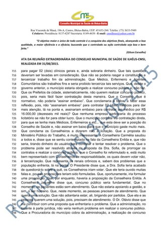 Rua Visconde de Mauá, 196-A, Centro, Ilhéus-Bahia, CEP: 45.653-260. Telefax: (73) 3633-5949
Celulares: Presidência: 8137-4287 Secretaria: 8149-4638 - E-mail: cmsilheus@yahoo.com.br
“O objetivo maior e único de todo controle é a conquista dos objetivos finais, alcançando a boa
qualidade, a maior eficiência e a eficácia; buscando que o controlado ou ação controlada seja boa e bem
feita.”
(Gilson Carvalho)
ATA DA REUNIÃO EXTRAORDINÁRIA DO CONSELHO MUNICIPAL DE SAÚDE DE ILHÉUS-CMSI,
REALIZADA EM 31/08/2015.
para pagar 02 (dois) clínicos gerais e, ainda sobraria dinheiro. Que tais questões715
deveriam ser levadas em consideração. Que não se poderia rasgar a constituição e716
terceirizar trabalho fim da administração. Que Médico, Enfermeiro e Agentes717
Comunitários são trabalhos fins e seria proibido terceiriza tais serviços. Que, desde o718
governo anterior, o município estaria obrigado a realizar concurso público e, não faz.719
Que os Prefeitos da cidade, sistematicamente, não querem realizar concurso público,720
pois, seria mais fácil fazer contratação desta maneira. Que o Conselho, que é721
normativo, não poderia “assinar embaixo”. Que conclamaria a todos, a fazer essa722
reflexão, pois, não “assinariam embaixo” para contratar 02 (dois) médicos para dar723
mais atenção, lá na ponta e, assinariam embaixo para contratar um médico por R$724
16.000,00 (dezesseis mil reais)? Que nenhuma empresa participaria do processo725
licitatório se não for para obter lucro. Que o município contrate via contratação direta,726
para que se tenha mais Médicos, Enfermeiros e etc... que esta deve ser a posição do727
Conselho de Saúde e, não assinar em baixo para que o município gaste muito mais.728
Que conclama os Conselheiros a dizerem não à licitação. Que a proposta do729
Ministério Público do Trabalho, é muito interessante. A Conselheira Carmélia saudou730
a todos e, disse que se sentiu contemplada na fala da Conselheira Enilda e, que não731
seria, tirando dinheiro do usuário para contratar e tentar resolver o problema. Que o732
problema pode ser resolvido através da proposta da Dra. Sofia, de prorrogar os733
contratos e realizar o concurso público. que o Conselho foi reformulado e, está muito734
bem representado com Conselheiros de responsabilidade, os quais devem votar não,735
à terceirização. Que representa os renais crônicos e, sabem dos problemas que a736
população enfrenta, lá na ponta. O Presidente disse que, a Dra. Sofia teria acabado737
de questioná-lo sobre o quê, os Conselheiros iriam votar. Que ele teria ouvido muitas738
falas e, poucas proposições teriam sido formuladas. Que, oportunamente, iria formular739
uma proposição. Que, por enquanto, haveria a proposição da Conselheira Enilda. A740
Conselheira Jaqueline disse que, concurso público seria fundamental. Que no741
momento, os pacientes estão sem atendimento. Que não estaria apoiando a gestão, e742
sim, o ser humano. Que, neste momento, as pessoas precisam de atendimento. Que743
queria uma solução. Que não adiantaria estar, ali, brigando por partidos. Que ela e as744
pessoas querem uma solução, pois, precisam de atendimento. O Dr. Otávio disse que745
iria contribuir com uma proposta que enfrentaria o problema. Que a administração, no746
tocante à parte jurídica, não veria nenhum problema em realizar o concurso público.747
Que a Procuradoria do município cobra da administração, a realização de concurso748
 