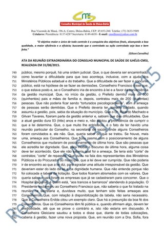 Rua Visconde de Mauá, 196-A, Centro, Ilhéus-Bahia, CEP: 45.653-260. Telefax: (73) 3633-5949
Celulares: Presidência: 8137-4287 Secretaria: 8149-4638 - E-mail: cmsilheus@yahoo.com.br
“O objetivo maior e único de todo controle é a conquista dos objetivos finais, alcançando a boa
qualidade, a maior eficiência e a eficácia; buscando que o controlado ou ação controlada seja boa e bem
feita.”
(Gilson Carvalho)
ATA DA REUNIÃO EXTRAORDINÁRIA DO CONSELHO MUNICIPAL DE SAÚDE DE ILHÉUS-CMSI,
REALIZADA EM 31/08/2015.
público, mesmo porquê, há uma ordem judicial. Que, o que deveria ser encaminhado,749
como levantar a dificuldade para que isso aconteça, inclusive, com a ajuda dos750
Ministérios Públicos estadual e do trabalho. Que a dificuldade de ser fazer o concurso751
público, está na hipótese de se fazer as demissões. Conselheiro Francisco disse que,752
o que estava posto e, se o Conselheiro iria de encontro à lei e a favor da conveniência753
da gestão municipal. Que, no início da gestão, o Prefeito demitiu mais de 500754
(quinhentos) pais e mães de família e, depois, contratou mais de 200 (duzentas)755
pessoas. Que não poderia ficar sendo “torturados psicologicamente”, com a ameaça756
de pessoas serão demitidas. Que o Prefeito deveria ter, tomado cuidado, quando757
assumiu a gestão, pois, sabia da situação do município. Que o Dr. Ricardo Machado e758
Gilvan Tavares, fizeram parte da gestão anterior e, sabiam que das dificuldades. Que759
a atual gestão dura 03 (três) anos e meio e, não adotou a providência de cumprir o760
que a lei determina. Que, o que muito lhe entristecia, é o fato de ter havido uma761
reunião particular do Conselho, na secretaria de saúde, onde alguns Conselheiros762
foram convidados e, ele não. Que, queria saber do que se tratou. Se houve, mais763
uma, ameaça aos Conselheiros. Que ficou pasmo com o posicionamento de alguns764
Conselheiros que mudaram de posicionamento de última hora. Que são pessoas que765
ele acredita ter dignidade. Que, para mudar o discurso de última hora, alguma coisa766
deve ter acontecido. Que ele não saberia qual foi a ameaça. Se teria sido “corte” de767
contratos; “corte” de repasses. Que ouviu na fala dos representantes dos Ministérios768
Públicos e do Procurador do município, que a lei deve ser cumprida. Que não poderia769
ir de encontro ao que a lei diz, para agradar uma atitude irresponsável da gestão. Que770
deveriam estar do lado da lei e da dignidade humana. Que não entende porque não771
foi colocada a tabela da licitação. Que todos ficariam abismados com os valores. Que772
queria saber, quais foram as empresas que já se cadastraram para concorrer. Que o773
Hospital Regional, é quem está, “aos trancos e barrancos” atendendo à população. O774
Presidente esclareceu ao Conselheiro Francisco que, não saberia o que foi tratado na775
reunião na secretaria e, duvidava muito, que tenham sido feitas ameaças aos776
Conselheiros. Que, com relação à disponibilização da tabela, não seria necessário.777
Que a Conselheira Enilda citou um exemplo claro. Que há a presunção da boa fé dos778
Conselheiros. Que os Conselheiros têm fé pública e, quando afirmam algo, devem ter779
credibilidade, até que se prove o contrário e, isto não estaria em discussão. A780
Conselheira Gleiciane saudou a todos e disse que, diante de todas colocações,781
caberia à gestão, fazer uma nova proposta. Que, em reunião com a Dra. Sofia, fora782
 