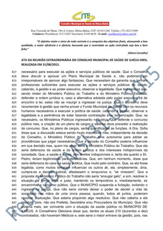 Rua Visconde de Mauá, 196-A, Centro, Ilhéus-Bahia, CEP: 45.653-260. Telefax: (73) 3633-5949
Celulares: Presidência: 8137-4287 Secretaria: 8149-4638 - E-mail: cmsilheus@yahoo.com.br
“O objetivo maior e único de todo controle é a conquista dos objetivos finais, alcançando a boa
qualidade, a maior eficiência e a eficácia; buscando que o controlado ou ação controlada seja boa e bem
feita.”
(Gilson Carvalho)
ATA DA REUNIÃO EXTRAORDINÁRIA DO CONSELHO MUNICIPAL DE SAÚDE DE ILHÉUS-CMSI,
REALIZADA EM 31/08/2015.
necessário para executar as ações e serviços públicos de saúde. Que o Conselho817
deve discutir e aprovar um Plano Municipal de Saúde e, não poderiam ser818
irresponsáveis de aprovar algo fantasioso. Que necessitam da garantia que tenham819
profissionais suficientes para executar as ações e serviços públicos de saúde;820
cabendo, à gestão e ao poder executivo, observar a legalidade. Que tem certeza que,821
sendo mister do Ministério Público do Trabalho e do Ministério Público Estadual,822
defender a ordem jurídica e, caso a alternativa adotada pelo poder executivo vá de823
encontro à lei; estes irão se insurgir e ingressar na justiça. Que o Conselho deve824
recomendar à gestão que venha prover o Fundo Municipal de Saúde com os recursos825
humanos necessários a executar a política de saúde; cabendo à gestão, observar a826
legalidade e a pertinência de estar fazendo contratação e/ou terceirização. Que, se827
necessário, os Ministérios Públicos ingressarão na justiça. Que defende o concurso828
público mas, a criação de um plano de cargos e salários deve preceder a realização829
de concurso. Que, no plano de cargos, serão quantificadas as funções. A Dra. Sofia830
disse que, a discussão estava sendo muito importante mas, independente da decisão831
do Conselho, o Ministério Público do Trabalho teria autonomia para adotar as832
providências que julgar necessárias. Que a decisão do Conselho poderia influenciar833
em sua decisão mas, quem iria atuar seria o Ministério Público do Trabalho. Que ela834
seria defensora da saúde e da ordem jurídica e dos interesses indisponíveis da835
sociedade. Que, a saúde e a vida, são direitos indisponíveis e, tanto ela quanto o Dr.836
Pedro, teriam legitimidade para defendê-las. Que, em nenhum momento, disse que837
seria defensora do caos na saúde pública. Que muito pelo contrário. Que, se ela fosse838
legalista, como muitos tentaram influenciar os outros ali, ela, simplesmente, diria,839
cumpra-se a decisão judicial; afastassem o temporários e, “se virassem”. Que a840
proposta do Ministério Público do Trabalho não seria “enxugar gelo”, e sim, resolver a841
situação de forma legal e justa, mantendo os temporários e, imediatamente, se842
encaminhar o concurso público. Que o MUNICÍPIO suspenda a licitação, evitando o843
ingresso na justiça. Que não seria correto deixar o poder de decidir a vida da844
sociedade nas mãos de uma única pessoa; quando, todos ali juntos, poderiam845
resolver a situação. Que estaria propondo algo resolutivo. Que não caberia a ela846
resolver, pois, não era Prefeita; Secretária e/ou Procuradora do Município. Que não847
poderia mais, ser conivente com a situação da saúde pública no MUNICÍPIO DE848
ILHÉUS. A Conselheira Gleiciane disse que, dentre os atuais 210 (duzentos e dez)849
contratados, não haveriam Médicos e, este seria o maior entrave da gestão, pois, nas850
 