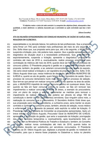 Rua Visconde de Mauá, 196-A, Centro, Ilhéus-Bahia, CEP: 45.653-260. Telefax: (73) 3633-5949
Celulares: Presidência: 8137-4287 Secretaria: 8149-4638 - E-mail: cmsilheus@yahoo.com.br
“O objetivo maior e único de todo controle é a conquista dos objetivos finais, alcançando a boa
qualidade, a maior eficiência e a eficácia; buscando que o controlado ou ação controlada seja boa e bem
feita.”
(Gilson Carvalho)
ATA DA REUNIÃO EXTRAORDINÁRIA DO CONSELHO MUNICIPAL DE SAÚDE DE ILHÉUS-CMSI,
REALIZADA EM 31/08/2015.
especialidades e na atenção básica, há carência de tais profissionais. Que a proposta851
seria firmar um TAC para contratar mais profissionais até maio do ano seguinte. A852
Dra. Sofia disse que, sua proposta seria para que, até o dia seguinte, o MUNICÍPIO853
suspenda a licitação, pois, não poderia mais, esperar. Que a gestão apresentasse um854
diagnóstico da situação atual e a necessidade profissionais. Que, o MUNICÍPIO,855
espontaneamente, suspenda a licitação; apresente o diagnóstico; prorrogue os856
contratos até maio de 2016 e, eventualmente, realize processo simplificado para857
contratação de médicos até maio de 2016, quando deve ser finalizado o processo de858
concurso público. O Presidente pergunta à gestão se a suspensão da licitação seria859
proposta, também, da gestão, e se, estariam convencidos de que, diante do exposto,860
não seria viável realizar a licitação e, ser signatária da proposição da Dra. Sofia. O Dr.861
Otávio Augusto disse que, nessa instância de discussão, falava pelo MUNICÍPIO DE862
ILHÉUS e, quanto ao ato de gestão, quem falaria seria o Secretário de saúde. Que o863
processo de concurso demandaria muito mais tempo que um processo de seleção.864
Que tem-se que pensar em realizar concurso público, não apenas na área de saúde,865
pois, o MUNICÍPIO impedido de realizar concurso público em quaisquer áreas. Que,866
quando se fala em fazer concurso público na saúde, se fala em remover tais867
impedimentos e realizar concurso em todas as áreas, a exemplo da procuradoria;868
criar um plano de cargos e salários; implementar as medidas para remover o869
impedimento de realizar concurso, que poderia ser através do artigo 169 da870
constituição e demitir os 400 (quatrocentos) servidores. Que ninguém cobra mais, a871
realização do concurso, que a procuradoria. O Secretário Antônio Ocké disse que,872
sua proposição para resolver o problema, a curtíssimo prazo, seria manter os atuais873
contratos e contratar, a curtíssimo prazo, também, através de seleção, novos médico874
e enfermeiros. Que a necessita de pessoal, está explícita no edital de licitação. O875
Presidente disse que gostaria de Consolidar as proposições apresentadas. Após um876
breve diálogo o Dr. Otávio Augusto, Procurador Geral do MUNICÍPIO DE ILHÉUS;877
apresentou a proposição da gestão, que seria a suspensão da licitação; prorrogação878
dos atuais contratos temporários e, eventualmente, após levantamento feito, em879
conjunto com os Ministérios Públicos do Trabalho e Estadual e, também, do Conselho880
de Saúde, realizar novas contratações até maio de 2016, quando todos os881
contratados deverão ser substituídos por servidores concursados. O Presidente882
solicitou ao Dr. Otávio Augusto que, digitasse a proposta da gestão no notebook do883
Conselho, para que a mesma fosse projetada no Datashow e, todos no plenário884
 