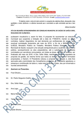 Rua Visconde de Mauá, 196-A, Centro, Ilhéus-Bahia, CEP: 45.653-260. Telefax: (73) 3633-5949
Celulares: Presidência: 8137-4287 Secretaria: 8149-4638 - E-mail: cmsilheus@yahoo.com.br
“O objetivo maior e único de todo controle é a conquista dos objetivos finais, alcançando a boa
qualidade, a maior eficiência e a eficácia; buscando que o controlado ou ação controlada seja boa e bem
feita.”
(Gilson Carvalho)
ATA DA REUNIÃO EXTRAORDINÁRIA DO CONSELHO MUNICIPAL DE SAÚDE DE ILHÉUS-CMSI,
REALIZADA EM 31/08/2015.
pudessem visualizá-la e, assim foi feito. A proposta foi recomendar ao executivo885
municipal que suspenda a licitação até a data de 1º/09/2015; manter os atuais886
contratos; realizar diagnóstico da real demanda por profissionais de saúde, para887
eventual contratação temporária até maio de 2016, a fim de o MUNICÍPIO DE888
ILHÉUS, Ministério Público do Trabalho, Ministério Público Estadual, Conselho889
Municipal de Saúde, busquem uma solução extrajudicial para a ausência de concurso890
público, acompanhando os atos preparatórios, até a substituição de servidores891
contratados por servidores concursados, em todas as áreas, devendo o certame, ser892
finalizado até maio de 2016. A Dra. Sofia Vilela, manifestou-se como signatária da893
proposta da gestão, da mesma forma que todos os demais que haviam formulado894
proposições, o fizeram. O Presidente colocou a proposta em votação e, esta fora895
aprovada pela unanimidade dos Conselheiros presentes. O Presidente agradeceu a896
presença e contribuição de todos e, nada mais havendo a tratar, deu por encerrada a897
reunião extraordinária.898
Assinam os Presentes.899
Fred Oliveira _____________________________________________________900
Dr. Pedro Nogueira Coelho __________________________________________901
Dra. Sofia Vilela ___________________________________________________902
Ana Lago _______________________________________________________903
Maria Noêmia ___________________________________________________904
Telma Azevedo ___________________________________________________905
Antônio Ocké _____________________________________________________906
Naide Silveira _____________________________________________________907
 