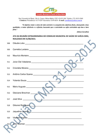 Rua Visconde de Mauá, 196-A, Centro, Ilhéus-Bahia, CEP: 45.653-260. Telefax: (73) 3633-5949
Celulares: Presidência: 8137-4287 Secretaria: 8149-4638 - E-mail: cmsilheus@yahoo.com.br
“O objetivo maior e único de todo controle é a conquista dos objetivos finais, alcançando a boa
qualidade, a maior eficiência e a eficácia; buscando que o controlado ou ação controlada seja boa e bem
feita.”
(Gilson Carvalho)
ATA DA REUNIÃO EXTRAORDINÁRIA DO CONSELHO MUNICIPAL DE SAÚDE DE ILHÉUS-CMSI,
REALIZADA EM 31/08/2015.
Cláudia Lobo _____________________________________________________908
Carmélia Lordeiro _________________________________________________909
Maurício Monteiro _________________________________________________910
Joice Clei Valadares _______________________________________________911
Crismélia Moreira __________________________________________________912
Antônio Carlos Soares ______________________________________________913
Yolando Souza ____________________________________________________914
Mário Augusto ____________________________________________________915
Gleiciane Birschner ________________________________________________916
José Silva ____________________________________________________917
Gilsonei Rodrigues ________________________________________________918
Jaqueline Lacerda _______________________________________________919
Vladimir Hughes _________________________________________________920
Julio Guzman _____________________________________________________921
 