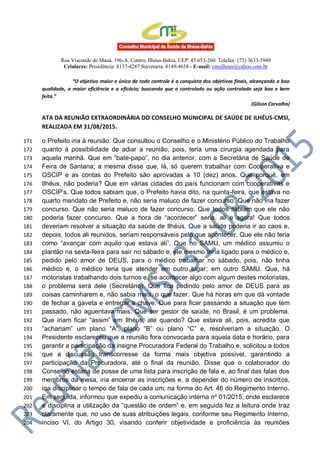 Rua Visconde de Mauá, 196-A, Centro, Ilhéus-Bahia, CEP: 45.653-260. Telefax: (73) 3633-5949
Celulares: Presidência: 8137-4287 Secretaria: 8149-4638 - E-mail: cmsilheus@yahoo.com.br
“O objetivo maior e único de todo controle é a conquista dos objetivos finais, alcançando a boa
qualidade, a maior eficiência e a eficácia; buscando que o controlado ou ação controlada seja boa e bem
feita.”
(Gilson Carvalho)
ATA DA REUNIÃO EXTRAORDINÁRIA DO CONSELHO MUNICIPAL DE SAÚDE DE ILHÉUS-CMSI,
REALIZADA EM 31/08/2015.
o Prefeito iria à reunião. Que consultou o Conselho e o Ministério Público do Trabalho171
quanto à possibilidade de adiar a reunião, pois, teria uma cirurgia agendada para172
aquela manhã. Que em “bate-papo”, no dia anterior, com a Secretária de Saúde de173
Feira de Santana; a mesma disse que, lá, só querem trabalhar com Cooperativa e174
OSCIP e as contas do Prefeito são aprovadas a 10 (dez) anos. Que porquê, em175
Ilhéus, não poderia? Que em várias cidades do país funcionam com cooperativas e176
OSCIP’s. Que todos sabiam que, o Prefeito havia dito, na quinta-feira, que estava no177
quarto mandato de Prefeito e, não seria maluco de fazer concurso. Que não iria fazer178
concurso. Que não seria maluco de fazer concurso. Que todos sabiam que ele não179
poderia fazer concurso. Que a hora de “acontecer” seria, ali e agora! Que todos180
deveriam resolver a situação da saúde de Ilhéus. Que a saúde poderia ir ao caos e,181
depois, todos ali reunidos, seriam responsáveis pelo que acontecer. Que ele não teria182
como “avançar com aquilo que estava ali”. Que no SAMU, um médico assumiu o183
plantão na sexta-feira para sair no sábado e, ele mesmo teria ligado para o médico e,184
pedido pelo amor de DEUS, para o médico trabalhar no sábado, pois, não tinha185
médico e, o médico teria que atender em outro lugar; em outro SAMU. Que, há186
motoristas trabalhando dois turnos e, se acontecer algo com algum destes motoristas,187
o problema será dele (Secretário). Que fica pedindo pelo amor de DEUS para as188
coisas caminharem e, não sabia mais, o que fazer. Que há horas em que dá vontade189
de fechar a gaveta e entregar a chave. Que para ficar passando a situação que tem190
passado, não aguentava mais. Que ser gestor de saúde, no Brasil, é um problema.191
Que iriam ficar “assim” em Ilhéus, até quando? Que estava ali, pois, acredita que192
”achariam” um plano “A”, plano “B” ou plano “C” e, resolveriam a situação. O193
Presidente esclareceu que a reunião fora convocada para aquela data e horário, para194
garantir a participação da insigne Procuradora Federal do Trabalho e, solicitou a todos195
que a discussão transcorresse da forma mais objetiva possível, garantindo a196
participação da Procuradora, até o final da reunião. Disse que o colaborador do197
Conselho estaria de posse de uma lista para inscrição de fala e, ao final das falas dos198
membros da mesa, iria encerrar as inscrições e, a depender do número de inscritos,199
iria disciplinar o tempo de fala de cada um, na forma do Art. 46 do Regimento Interno.200
Em seguida, informou que expediu a comunicação interna nº 01/2015, onde esclarece201
e disciplina a utilização da “questão de ordem” e, em seguida fez a leitura onde traz202
claramente que, no uso de suas atribuições legais, conforme seu Regimento Interno,203
inciso VI, do Artigo 30, visando conferir objetividade e proficiência às reuniões204
 