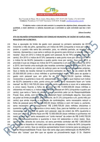 Rua Visconde de Mauá, 196-A, Centro, Ilhéus-Bahia, CEP: 45.653-260. Telefax: (73) 3633-5949
Celulares: Presidência: 8137-4287 Secretaria: 8149-4638 - E-mail: cmsilheus@yahoo.com.br
“O objetivo maior e único de todo controle é a conquista dos objetivos finais, alcançando a boa
qualidade, a maior eficiência e a eficácia; buscando que o controlado ou ação controlada seja boa e bem
feita.”
(Gilson Carvalho)
ATA DA REUNIÃO EXTRAORDINÁRIA DO CONSELHO MUNICIPAL DE SAÚDE DE ILHÉUS-CMSI,
REALIZADA EM 31/08/2015.
Que a apuração do limite de gasto com pessoal no primeiro semestre de 2015,239
incluindo o mês de julho, apresentou um índice de 59% (cinquenta e nove por cento),240
porém, o quadro não seria tão animador, pois, no referido período, as receitas são241
maiores. Apresentou o que seria o esforço do governo para diminuir a relação “folha x242
receita”. Que em 2012 o índice de gasto com pessoal, foi de 76% (setenta e seis por243
cento). Em 2013 o índice de 67,9% (sessenta e sete ponto nove por cento). Em 2014244
o índice foi de 64,9% (sessenta e quatro ponto nove por cento). Que para 2015, a245
previsão é que se chegue ao índice de 61% (sessenta e um por cento). Que, de 2012246
a 2015, tem havido uma evolução das receitas correntes líquidas. Que, em 2015, tem247
havido uma melhora por conta do esforço para se incrementar as receitas próprias.248
Que a média da receita mensal no primeiro semestre de 2015, foi da ordem de R$249
25.500.000,00 (vinte e cinco milhões e quinhentos mil reais). Que para se ajustar o250
gasto com pessoal que, em julho foi de R$ 15.949.705,00 (quinze milhões,251
novecentos e quarenta e nove mil, setecentos e cinco reais) o que implica num índice252
de 62,5% (sessenta e dois, ponto cinco por cento) seria necessário fazer um “corte253
mensal” de R$ 2.149.705,00 (dois milhões, cento e quarenta e nove mil e setecentos254
e cinco reais); ficando a folha de pessoal em R$ 13.800.000,00 (treze milhões e255
oitocentos mil reais) e, o índice de gasto com pessoal em 54% (cinquenta e quatro por256
cento), que seria a “beira do abismo” que é permitido pela Lei de Responsabilidade257
Fiscal. Que, ainda, com tal limite não poderiam fazer contratação alguma. Que para258
se justar ao limite prudencial, previsto na lei, de 51,3% (cinquenta e um, ponto três por259
cento) que ainda impede a realização de contratações, seria necessário reduzir a260
folha de pessoal para R$ 13.100.000,00 (treze milhões e cem mil reais) e, portanto,261
seria necessário um “enxugamento” R$ 2.849.705,00 (dois milhões oitocentos e262
quarenta e nove mil e setecentos e cinco reais). Que, para se habilitar um concurso, é263
necessário que o índice de gasto com pessoal, seja da ordem de 49% (quarenta e264
nove por cento) e, a folha fique em R$ 12.500.000,00 (doze milhões e quinhentos mil265
reais) e, para isso, seria necessário um “corte mensal” da ordem de R$ 3.449.705,00266
(três milhões quatrocentos e quarenta e nove mil setecentos e cinco reais). Que,267
ainda assim, através do concurso, só seria permitido contratar até R$ 1.300.000,00268
(um milhão e trezentos mil reais) para não se ultrapassar o índice de 54% (cinquenta269
e quatro por cento). Que os cenários apresentados foram números para se adequar à270
Lei de Responsabilidade Fiscal. Que não seria algo para deliberação do MUNICÍPIO.271
Que são “coisas” que têm que se ajustar ao procedimento legal. O Sr. Vladimir272
 