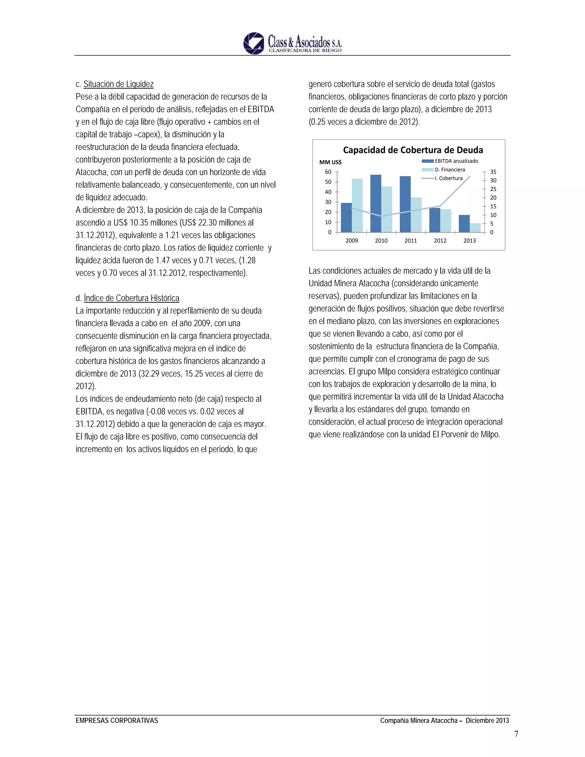EMPRESAS CORPORATIVAS Compañía Minera Atacocha – Diciembre 2013
7
c. Situación de Liquidez
Pese a la débil capacidad de generación de recursos de la
Compañía en el periodo de análisis, reflejadas en el EBITDA
y en el flujo de caja libre (flujo operativo + cambios en el
capital de trabajo –capex), la disminución y la
reestructuración de la deuda financiera efectuada,
contribuyeron posteriormente a la posición de caja de
Atacocha, con un perfil de deuda con un horizonte de vida
relativamente balanceado, y consecuentemente, con un nivel
de liquidez adecuado.
A diciembre de 2013, la posición de caja de la Compañía
ascendió a US$ 10.35 millones (US$ 22.30 millones al
31.12.2012), equivalente a 1.21 veces las obligaciones
financieras de corto plazo. Los ratios de liquidez corriente y
liquidez ácida fueron de 1.47 veces y 0.71 veces, (1.28
veces y 0.70 veces al 31.12.2012, respectivamente).
d. Índice de Cobertura Histórica
La importante reducción y al reperfilamiento de su deuda
financiera llevada a cabo en el año 2009, con una
consecuente disminución en la carga financiera proyectada,
reflejaron en una significativa mejora en el índice de
cobertura histórica de los gastos financieros alcanzando a
diciembre de 2013 (32.29 veces, 15.25 veces al cierre de
2012).
Los índices de endeudamiento neto (de caja) respecto al
EBITDA, es negativa (-0.08 veces vs. 0.02 veces al
31.12.2012) debido a que la generación de caja es mayor.
El flujo de caja libre es positivo, como consecuencia del
incremento en los activos líquidos en el periodo, lo que
generó cobertura sobre el servicio de deuda total (gastos
financieros, obligaciones financieras de corto plazo y porción
corriente de deuda de largo plazo), a diciembre de 2013
(0.25 veces a diciembre de 2012).
Las condiciones actuales de mercado y la vida útil de la
Unidad Minera Atacocha (considerando únicamente
reservas), pueden profundizar las limitaciones en la
generación de flujos positivos, situación que debe revertirse
en el mediano plazo, con las inversiones en exploraciones
que se vienen llevando a cabo, así como por el
sostenimiento de la estructura financiera de la Compañía,
que permite cumplir con el cronograma de pago de sus
acreencias. El grupo Milpo considera estratégico continuar
con los trabajos de exploración y desarrollo de la mina, lo
que permitirá incrementar la vida útil de la Unidad Atacocha
y llevarla a los estándares del grupo, tomando en
consideración, el actual proceso de integración operacional
que viene realizándose con la unidad El Porvenir de Milpo.
0
5
10
15
20
25
30
35
0
10
20
30
40
50
60
2009 2010 2011 2012 2013
MM US$
Capacidad de Cobertura de Deuda
EBITDA anualizado
D. Financiera
I. Cobertura
 