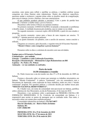 encontrar, estar juntos para refletir e partilhar as práticas, e também celebrar nossas
conquistas em clima fraterno entre redentoristas. Dentro dos objetivos específicos,
queremos ajudar a esclarecer e apontar pistas sobre os desafios atuais da evangelização,
para com as crianças, jovens e famílias, com suas características.
        O que podemos produzir durante o encontro? Com o ponto de partida bem
delineado: o homem/ a mulher atual, a pessoa humana.
        Discutimos sobre termos 4 blocos na estrutura temática:
        No primeiro momento: CONSTATAÇÕES, levantando e destacando os problemas
e desafios atuais. A realidade da pessoa pós-moderna, seja no campo ou na cidade.
        No segundo momento: o assessor expõe a REALIDADE, a partir de seus estudos e
pesquisas.
        No terceiro momento: vamos para a busca de uma resposta aos anseios. “E
AGORA?”. Apontar possíveis ações pastorais.
        E no quarto momento: em plenário, com o auxílio do assessor, vamos concluir a
reflexão.
        Chegamos ao consenso, após discussão, o seguinte tema do II Encontro Nacional:
        “Mundo Urbano: como evangelizar a pessoa humana?”

       Pensamos sobre os dias e a estrutura do encontro com suas atividades.

Equipes para o II Encontro Nacional:
Comunicações – por unidade
Liturgia – 2 unidades a cada Celebração Eucarística.
Recepção e Ornamentação – Missionários Leigos Redentoristas em BH
Lojistica – Pe. Pedro e Pe. Wilson
Animação – ver nas unidades os confrades.

                                 Parte da tarde
                           14:30 retomamos a reunião
       Pe. Pedro trouxe-nos a ata da reunião nos dias 27 a 29 de dezembro de 2009 em
Itabuna.
       Fizemos a discussão sobre os termos que nomeiam os trabalhos missionários em
Itabuna: “Missão Continental”. A palavra “continental” veio em consonância com o
Documento de Aparecida, como expressão de força simbólica, tendo em vista a “missão
continental” proposta. Por questões práticas, a comissão decidiu por melhor trocar para
“MISSÃO NACIONAL REDENTORISTA”.
       Pe. Cláudio Luiz, em nome da comunidade inter-provincial em Itabuna, partilhou
sobre a abertura do Ano Missionário, no dia de Pentecostes, 23 de maio de 2010.
       Discutimos e nos acertamos sobre a participação na PRIMEIRA ESCOLA DE
FORMAÇÃO MISSIONÁRIA. O Pe. Cristóvão, da comunidade em Itabuna, é o
responsável para acertar os gastos de passagem que os confrades terão. Para tanto, é
necessário entrar em contato para confirma presença.
       Comunidade redentorista em Itabuna: (73) 3617-8877
       Rua da Liberdade, s/n – Bairro Pedro Jerônimo
       Itabuna, BA
       CEP: 45606-505

       PRIMEIRA EFM: 18 a 19 de Setembro de 2010
       SEGUNDA EFM: 26 e 27 de março de 2011
       TERCEIRA EFM: 28 e 29 de maio de 2011
 