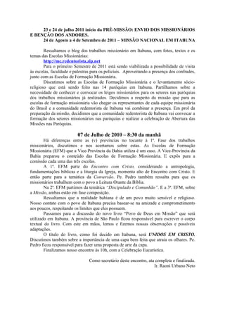 23 e 24 de julho 2011 início da PRÉ-MISSÃO: ENVIO DOS MISSIONÁRIOS
E BENÇÃO DOS ANDORES.
     24 de Agosto a 4 de Setembro de 2011 – MISSÃO NACIONAL EM ITABUNA

        Ressaltamos o blog dos trabalhos missionário em Itabuna, com fotos, textos e os
temas das Escolas Missionárias:
        http://mc.redentorista.zip.net
        Para o primeiro Semestre de 2011 está sendo viabilizada a possibilidade de visita
às escolas, faculdade e palestras para os policiais. Aproveitando a presença dos confrades,
junto com as Escolas de Formação Missionária.
        Discutimos sobre as Escolas de Formação Missionária e o levantamento sócio-
religioso que está sendo feito nas 14 paróquias em Itabuna. Partilhamos sobre a
necessidade de conhecer e convocar os leigos missionários para os setores nas paróquias
dos trabalhos missionários já realizados. Decidimos a respeito da missão que para as
escolas de formação missionária vão chegar os representantes de cada equipe missionária
do Brasil e a comunidade redentorista de Itabuna vai combinar a presença. Em prol da
preparação da missão, decidimos que a comunidade redentorista de Itabuna vai convocar a
formação dos setores missionários nas paróquias e realizar a celebração de Abertura das
Missões nas Paróquias.

                          07 de Julho de 2010 – 8:30 da manhã
        Há diferenças entre as (v) províncias no tocante à 1ª. Fase dos trabalhos
missionários, discutimos e nos acertamos sobre estas. As Escolas de Formação
Missionária (EFM) que a Vice-Província da Bahia utiliza é um caso. A Vice-Província da
Bahia preparou o conteúdo das Escolas de Formação Missionária. E expôs para a
comissão cada uma das três escolas.
        A 1ª. EFM parte do Encontro com Cristo, considerando a antropologia,
fundamentações bíblicas e a liturgia da Igreja, momento alto de Encontro com Cristo. E
então parte para a temática da Conversão. Pe. Pedro também ressalta para que os
missionários trabalhem com o povo a Leitura Orante da Bíblia.
        Na 2ª. EFM partimos da temática “Discipulado e Comunhão”. E a 3ª. EFM, sobre
a Missão, ambas estão em fase composição.
        Ressaltamos que a realidade bahiana é de um povo muito sensível e religioso.
Nosso contato com o povo de Itabuna precisa basear-se na amizade e comprometimento
aos poucos, respeitando os limites que eles possuem.
        Passamos para a discussão do novo livro “Povo de Deus em Missão” que será
utilizado em Itabuna. A província de São Paulo ficou responsável para escrever o corpo
textual do livro. Com este em mãos, lemos e fizemos nossas observações e possíveis
adaptações.
        O título do livro, como foi decido em Itabuna, será UNIDOS EM CRISTO.
Discutimos também sobre a importância de uma capa bem feita que atraia os olhares. Pe.
Pedro ficou responsável para fazer uma proposta de arte da capa.
        Finalizamos nosso encontro às 10h, com a Celebração Eucarística.

                                Como secretário deste encontro, ata completa e finalizada.
                                                                   Ir. Raoni Urbano Neto
 