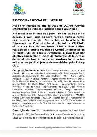 ASSESSORIA ESPECIAL DE JUVENTUDE
Ata da 4ª reunião do ano de 2016 do COIPPJ (Comitê
Intergestor de Políticas Públicas para a Juventude).
Aos trinta dias do mês de agosto do ano de dois mil e
dezesseis, com início às nove horas e trinta minutos,
nas dependências da Companhia de Tecnologia da
Informação e Comunicação do Paraná – CELEPAR,
situada na Rua Mateus Leme, 1561 - Bom Retiro,
realizou-se a quarta reunião do Comitê Intergestor de
Políticas Públicas para a Juventude, a qual teve por
objetivo apresentar o Índice de Vulnerabilidade Juvenil
do estado do Paraná, bem como explanação de ações
voltadas ao publico jovem desenvolvidas pelo Rotary
Club.
Composição da mesa: Paul Julius Stanganelli – AEJ; Lucas de Brito
Miguel – Gerente de Relações Institucionais AEJ; Taras Antonio Dilay-
Assessor de Comunicação AEJ; Ana Southier – AEJ; Maria Helena
Possette – AEJ; Gustavo Mattana – representante Fomento Paraná;
Karlla Hanayane Pereira, representante da CGE; Luiz O. Monastier –
representante da SEAE; Nilson Pohl Júnior – representante Paraná
Projetos; Marisa da Costa - representante da SESA; Diogo Moya e
Gleison C. Machado – representantes da SEET; Magali Fontana –
representante da SEMA; João Arco Verde e Pedro R. Giamberardino –
representantes da SEJU; Francisco José Gouveia de Castro – IPARDES;
Marcos Alaor Pereira Toledo – ROTARY; Ricardo Micheli – representante
da SEDS; Luiz Carlos Prevedi – representante da SETI; Tatyane Garcia
Albach – representante da SEEC e Joelson Miranda – representante da
Fundação Araucária.
Descrição da reunião: Inicialmente, o representante Paul Julius
Stanganelli - AEJ, justificou ausência do Assessor Especial de Juventude
Edson Lau Filho devido incompatibilidade de agenda, presidindo reunião.
Palácio das Araucárias | 6º andar | Rua Jacy Loureiro de Campos s/nº| Centro Cívico| 80530 915 | Curitiba | Paraná | Brasil
(41) 3210 2801
AssessoriaEspecial deJuventude
 