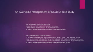 An Ayurvedic Management of DCLD: A case study
DR. JAVERIYA BASHIRAHMED NAIK
PG SCHOLAR, DEPARTMENT OF KAYACHIKITSA,
M.A.M.’S SUMATIBHAI SHAH AYURVED MAHAVIDYALAYA
DR. SACHINKUMAR SAHEBRAO PATIL
M.D. (KAYACHIKITSA), PH.D.(KAYACHIKITSA), M.B.A. (H.R.), P.G.D.E.M.S., D.Y.A.
PH.D. GUIDE, M.D. GUIDE HOD AND PROFESSOR, DEPARTMENT OF KAYACHIKITSA,
M.A.M.’S SUMATIBHAI SHAH AYURVED MAHAVIDYALAYA,PUNE.
 