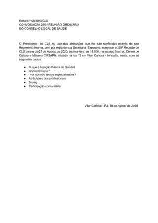 Edital Nº 08/2020/CLS
CONVOCAÇÃO 255 ª REUNIÃO ORDINÁRIA
DO CONSELHO LOCAL DE SAÚDE
O Presidente do CLS no uso das atribuições que lhe são conferidas através do seu
Regimento Interno, vem por meio de sua Secretaria Executiva, convocar a 255ª Reunião do
CLS para o dia 27 de Agosto de 2020, (quinta-feira) ás 14;00h, no espaço físico do Centro de
Cultura e Idéia no CMSAPN, situado na rua 73 s/n Vilar Carioca - Inhoaíba, nesta, com as
seguintes pautas:
● O que é Atenção Básica de Saúde?
● Como funciona?
● Por que não temos especialidades?
● Atribuições dos profissionais
● Sisreg
● Participação comunitária
Vilar Carioca - RJ, 18 de Agosto de 2020
 