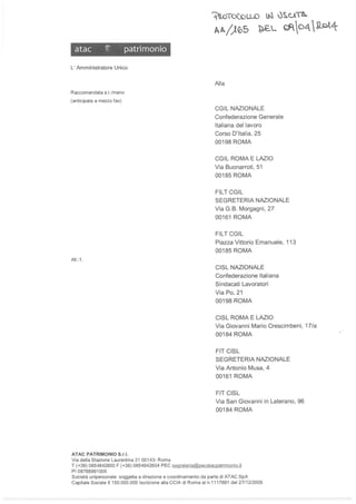 atac ;" patrimonio
L'Amministratore Unico
Raccomandata a.r./mano
(anticipata a mezzo fax)
AII. :l.
ATAC PATRIMONIO S.r.l.
Via della Stazione Laurentina 31 00143- Roma
.:.Ito"TotoU-O lN Ùs..o'b..
IA/)65 ~L d=o4 ~4
Alla
CGIL NAZIONALE
Confederazione Generale
Italiana del lavoro
Corso D'Italia, 25
00198 ROMA
CGIL ROMA E LAZIO
Via Buonarroti, 51
00185 ROMA
FILT CGIL
SEGRETERIA NAZIONALE
Via G.B. Morgagni, 27
00161 ROMA
FILTCGIL
Piazza Vittorio Emanuele, 11 3
00185 ROMA
CISL NAZIONALE
Confederazione Italiana
Sindacati Lavoratori
Via Po, 21
00198 ROMA
CISL ROMA E LAZIO
Via Giovanni Mario Crescimbeni, 17/a
00184 ROMA
FIT CISL
SEGRETERIA NAZIONALE
Via Antonio Musa, 4
00161 ROMA
FIT CISL
Via San Giovanni in Laterano, 96
00184 ROMA
T (+39) 0654842600 F (+39) 0654842604 PEC segreteria@pecataepatrimonio.it
PI08768991005
Società unipersonale soggetta a direzione e coordinamento da parte di ATAC SpA
Capitale Sociale € 150.000.000 Iscrizione alla CelA di Roma al n.1117691 del 27/12/2005
 