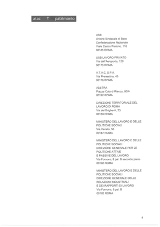 atac ~ patrimonio
USB
Unione Sindacale di Base
Confederazione Nazionale
Viale Castro Pretorio, 116
00185 ROMA
USB LAVORO PRIVATO
Via dell'Aeroporto, 129
00175 ROMA
A,T,A,C, S,PA
Via Prenestina, 45
00176 ROMA
ASSTRA
Piazza Cola di Rienzo, 80/A
00192 ROMA
DIREZIONE TERRITORIALE DEL
LAVORO DI ROMA
Via dei Brighenti, 23
00159 ROMA
MINISTERO DEL LAVORO E DELLE
POLITICHE SOCIALI
Via Veneto, 56
00187 ROMA
MINISTERO DEL LAVORO E DELLE
POLITICHE SOCIALI
DIREZIONE GENERALE PER LE
POLITICHE ATTIVE
E PASSIVE DEL LAVORO
Via Fornovo, 8 pal, B secondo piano
00192 ROMA
MINISTERO DEL LAVORO E DELLE
POLITICHE SOCIALI
DIREZIONE GENERALE DELLE
RELAZIONI INDUSTRIALI
E DEI RAPPORTI DI LAVORO
Via Fornovo, 8 paL B
00192 ROMA
4
 