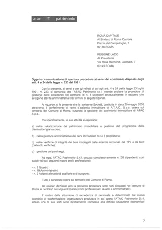 atac 1:' patrimonio
ROMA CAPITALE
AI Sindaco di Roma Capitale
Piazza del Campidoglio, 1
00186 ROMA
REGIONE LAZIO
AI Presidente
Via Rosa Raimondi Garibaldi, 7
00145 ROMA
Oggetto: comunicazione di apertura procedura ai sensi del combinato disposto degli
arti. 4 e 24 della legge n. 223 del 1991.
Con la presente, ai sensi e per gli effetti di cui agli arti. 4 e 24 della legge 23 luglio
1991 , n. 223, si comunica che l'ATAC Patrimonio s.r.l. intende avviare la procedura di
gestione delle eccedenze nei confronti di n. 8 lavoratori strulturalmente in esubero che
svolgono attività amministrative nei termini di seguito riportati.
AI riguardo, si fa presente che la scrivente Società, costituita in data 20 maggio 2005
attraverso il conferimento di ramo d'azienda immobiliare di A.T.A.C. S.p.a. opera sul
territorio del Comune di Roma, curando la gestione del patrimonio immobiliare di ATAC
S.p.a..
Più specificamente, le sue attività si esplicano:
a) nella valorizzazione del patrimonio immobiliare e gestione del programma delle
dismissioni già in corso;
b) nella gestione amministrativa dei beni immobiliari di cui è proprietaria;
c) nelle verifiche di integrità dei beni impiegati dalle aziende comunali del TPL e da terzi
(collaudi, verifiche);
d) gestione dei parcheggi.
Ad oggi, l'ATAC Patrimonio S.r.l. occupa complessivamente n. 30 dipendenti, cosi
suddivisi tra i seguenti macro profili professionali:
- n. 9 Quadri;
- n. 19 Amministrativi;
- n. 2 Addetti alle attività ausiliarie e di supporto.
Tutto il personale opera sul territorio del Comune di Roma.
Gli esuberi dichiarati con la presente procedura sono tutti occupati nel comune di
Roma e rientrano nei seguenti macro profili professionali: Quadri e Amministrativi.
Il motivo della situazione di eccedenza di personale è determinato dal nuovo
scenario di trasformazione organizzativo-produttiva in cui opera l'ATAC Patrimonio S.r.l.
atteso che le sue sorti sono direttamente connesse alla difficile situazione economica-
5
 