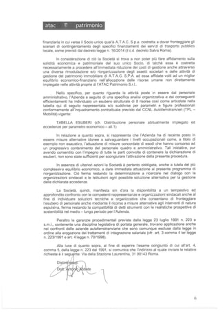 atac ~ patrimonio
finanziaria in cui versa il Socio unico qual'è A.T.A.C. S.p.a. costretta a dover fronteggiare gli
scenari di contingentamento degli specifici finanziamenti dei servizi di trasporto pubblico
locale, come previsti dal decreto legge n. 16/2014 (il C.d. decreto Salva Roma).
In considerazione di ciò la Società si trova a non poter più fare affidamento sulla
solidità economica e patrimoniale del suo unico Socio, di talchè essa è costretta
necessariamente a procedere all'immediata riduzione dei costi di gestione anche attraverso
una diversa rimodulazione e/o riorganizzazione degli assetti societari e delle attività di
gestione del patrimonio immobiliare di A.T.A.C. S.PA ad essa affidate volti ad un miglior
equilibrio economico-finanziario nell 'allocazione delle risorse umane non direttamente
impiegate nelle attività proprie di l'ATAC Patrimonio S.r.l..
Nello specifico, per quanto riguarda le attività poste in essere dal personale
amministrativo, l'Azienda a seguito di una specifica analisi organizzativa e dei conseguenti
efficientamenti ha individuato un esubero strutturale di 8 risorse cosi come articolate nella
tabella qui di seguito rappresentata e/o suddivise per parametri e figure professionali
conformemente all'inquadramento contrattuale previsto dal CCNL Autoferrotranvieri (TPL -
Mobilità) vigente:
TABELLA ESUBERI (cfr. Distribuzione personale abitualmente impiegato ed
eccedenze per parametro economico - al1.1 )
In relazione a quanto sopra, si rappresenta che l'Azienda ha di recente posto in
essere misure alternative idonee a salvaguardare i livelli occupazionali come, a titolo di
esempio non esaustivo, l'attuazione di misure concordate di esodi che hanno concorso ad
un progressivo contenimento del personale quadro e amministrativo. Tali iniziative, pur
avendo consentito con l'impegno di tutte le parti coinvolte di contenere la dichiarazione di
esuberi, non sono state sufficienti per scongiurare l'attivazione della presente procedura.
In assenza di ulteriori azioni la Società è pertanto obbligata, anche a tutela del più
complessivo equilibrio economico, a dare immediata attuazione al presente programma di
riorganizzazione. Ciò ferma restando la determinazione a ricercare nel dialogo con le
organizzazioni sindacali e le Istituzioni ogni possibile soluzione alternativa per la gestione
delle dichiarate eccedenze.
La Società, quindi, manifesta sin d'ora la disponibilità a un tempestivo ed
approfondito confronto con le competenti rappresentanze e organizzazioni sindacali anche al
fine di individuare soluzioni tecniche e organizzative che consentano di fronteggiare
l'esubero di personale anche mediante il ricorso a misure alternative agli interventi di natura
espulsiva, ferma restando la compatibilità di detti strumenti con le realistiche prospettive di
sostenibilità nel medio -lungo periodo per l'Azienda.
Peraltro le garanzie procedimentali previste dalla legge 23 luglio 1991 n. 223 e
s.m.i., contenente una disciplina legislativa di portata generale, trovano applicazione anche
nei confronti delle aziende autoferrotranviarie che sono comunque escluse dalla legge in
ordine alla erogazione dei trattamenti di integrazione salariale (cfr. art. 3 comma 4 ter legge
n. 223/1991 e art. 4 legge n. 70/1998).
Alla luce di quanto sopra, al fine di esperire l'esame congiunto di cui all'art. 4,
comma 5, della legge n. 223 del 1991 , si comunica che l'indirizzo al quale inviare le relative
richieste è il segu nte: Via della Stazione Laurentina, 31 00143 Roma.

6
 