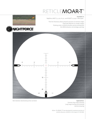 RETICLEMOAR-T™
Available in:
Nightforce NXS™5.5-22x, 8-32x and ATACR™5-25x56 riflescopes
Fine line thickness allows pinpoint precision at extreme ranges
Especially effective on smaller targets
Floating center crosshair provides precise aiming point
One-MOA elevation and windage spacings
Applications:
Extreme long-range shooting
Long-range hunting and shooting
Varmint shooting
Red indicates illuminated portion of reticle
Above: The MOAR-T™ was developed for maximum precision at
extreme distances, whether on the range or in the field.
 
