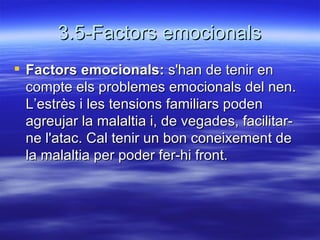 3.5-Factors emocionals Factors emocionals:  s'han de tenir en compte els problemes emocionals del nen. L’estrès i les tensions familiars poden agreujar la malaltia i, de vegades, facilitar-ne l'atac. Cal tenir un bon coneixement de la malaltia per poder fer-hi front.  