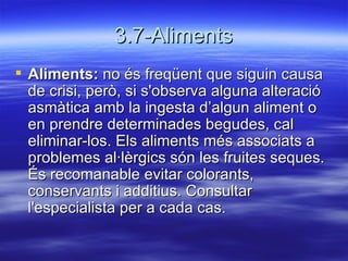 3.7-Aliments Aliments:  no és freqüent que siguin causa de crisi, però, si s'observa alguna alteració asmàtica amb la ingesta d’algun aliment o en prendre determinades begudes, cal eliminar-los. Els aliments més associats a problemes al·lèrgics són les fruites seques. És recomanable evitar colorants, conservants i additius. Consultar l'especialista per a cada cas.  