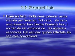 3.8-Exercici fisic Exercici físic:  molts nens pateixen asma induïda per l'exercici. Tot i així,  els nens amb asma no han d'evitar l'exercici físic, i no han de ser exclosos de  les activitats esportives. Cal estudiar quines activitats els són més convenients. 