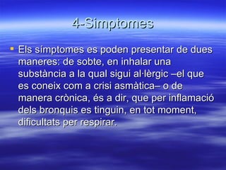 4-Simptomes Els símptomes es poden presentar de dues maneres: de sobte, en inhalar una substància a la qual sigui al·lèrgic –el que es coneix com a crisi asmàtica– o de manera crònica, és a dir, que per inflamació dels bronquis es tinguin, en tot moment, dificultats per respirar.  