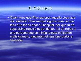 6-Actuació Quan veus que t’has apropat aquella cosa que ets  asmàtic o has menjat alguna cosa, lo que tens que fer es anar a l’hospital, per que tu no saps quina reacció et pot donar. I si et trobes a una persona que se li infla la cara o li surten molts granets, igualment el tens que portar a l’hospital. 