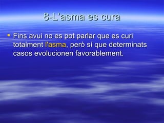 8-L’asma es cura Fins avui no es pot parlar que es curi totalment  l'asma , però sí que determinats casos evolucionen favorablement.  
