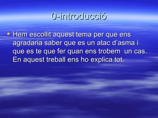 0-introducció Hem escollit aquest tema per que ens agradaria saber que es un atac d’asma i que es te que fer quan ens trobem  un cas. En aquest treball ens ho explica tot. 