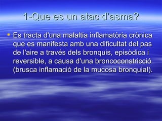 1-Que es un atac d’asma? Es tracta d'una malaltia inflamatòria crònica que es manifesta amb una dificultat del pas de l'aire a través dels bronquis, episòdica i reversible, a causa d'una broncoconstricció (brusca inflamació de la mucosa bronquial).  